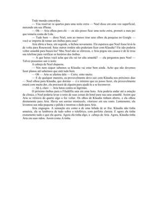 Todo mundo concordou.
— Vou reservar os quartos para uma noite extra — Noel disse em uma voz superficial,
mexendo em seu iPhone.
— Oh — Aria olhou para ele — eu não posso ficar uma noite extra, prometi a meu pai
que tomaria conta da Lola.
— Tudo bem — disse Noel, sem ao menos tirar seus olhos da pesquisa no Google —
você se importa de tomar um ônibus para casa?
Aria abriu a boca, em seguida, a fechou novamente. Ela esperava que Noel fosse levá-la
de volta para Rosewood. Seus outros irmãos não poderiam ficar com Klaudia? Ele não poderia
voltar amanhã para buscá-los? Mas Noel não se ofereceu, e Aria pegou seu casaco e de lá tirou
seu telefone para verificar os horários dos ônibus.
— A que horas você acha que ela vai ter alta amanhã? — ela perguntou para Noel —
Talvez possamos sair à noite.
A cabeça de Noel disparou.
— Nós nem sequer sabemos se Klaudia vai estar bem ainda. Acho que não devemos
fazer planos até sabermos que está tudo bem.
— Oh — Aria se afastou dele — Certo, sinto muito.
— E de qualquer maneira, eu provavelmente devo sair com Klaudia nos próximos dias
— Noel olhou para Klaudia, que dormia — é o mínimo que eu posso fazer, ela provavelmente
estará com muita dor, ela precisará de alguém para ajudá-la a se locomover.
— Ah é, claro — Aria lutou contra as lágrimas.
O próximo ônibus para a Filadélfia saia em uma hora. Aria poderia andar até a estação
da clínica, e Noel poderia levar o resto de suas coisas do hotel para sua casa amanhã. Assim que
Aria se retirava do quarto algo a fez voltar. Os olhos de Klaudia tinham aberto, e ela olhou
diretamente para Aria. Havia um sorriso minúsculo, vitorioso em seu rosto. Lentamente, ela
levantou sua mão pequena e pálida e mostrou o dedo para Aria.
Aria engasgou. A sensação era como a de uma lufada de ar frio. Klaudia não tinha
amnésia, ela se lembrava de tudo sobre o teleférico, com perfeita clareza. E agora ela tinha
exatamente tudo o que ela queria. Agora ela tinha algo, a cabeça de Aria. Agora, Klaudia tinha
Aria em suas mãos. Assim como A tinha.

 