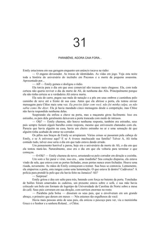 31
PARABÉNS, AGORA CAIA FORA...

Emily estacionou em sua garagem enquanto um anúncio tocava na rádio:
— O engano devastador. As trocas de identidades. As vidas em jogo. Veja esta noite
toda a história do aniversário do incêndio em Poconos e a morte da pequena assassina.
Apresentado por...
— Aff — Emily gemeu e desligou o rádio.
Ela torcia para o dia em que esse comercial não tocasse mais chegasse. Ela, com toda
certeza não queria reviver o dia da morte de Ali, de nenhuma das Alis. Principalmente porque
ela não tinha certeza se a verdadeira Ali estava morta.
Ela saiu do carro, pegou sua mala de natação e a pôs em seus ombros e caminhou pelo
caminho de neve até a frente de sua casa. Antes que ela abrisse a porta, ela tentou enviar
mensagens para Chloe mais uma vez. Eu preciso falar com você, não foi minha culpa, eu não
sabia como lhe dizer. Ela já havia mandado cinco mensagens desde a competição, mas Chloe
não havia respondido nenhuma delas.
Suspirando ela enfiou a chave na porta, mas a maçaneta girou facilmente. Isso era
estranho, os pais dela geralmente deixavam a porta trancada com medo de intrusos.
— Olá? — Emily chamou, não houve nenhuma resposta, também era estranho, seus
pais sempre faziam algum barulho como resposta, mesmo que estivessem chateados com ela.
Parecia que havia alguém na casa, havia um cheiro estranho no ar e uma sensação de que
alguém tinha acabado de entrar no corredor.
Os pêlos nos braços de Emily se arrepiaram. Várias coisas se passaram pela cabeça de
Emily, e se A estivesse aqui? E se A tivesse machucado sua família? Talvez A, Ali tinha
contado tudo, talvez esse seria o dia em que tudo estava dando errado.
Um pensamento horrível a parou, hoje era o aniversário da morte de Ali, o dia em que
ela tentou matá-las. Naturalmente, esse era o dia em que ela voltaria para terminar o que
começou.
— O-Olá? — Emily chamou de novo, arrastando-se pelo corredor em direção a cozinha.
Um som a fez parar e virar, isso era... uma risadinha? Seu coração disparou, ela estava
vindo da sala, que estava com as portas fechadas, essas portas nunca eram fechadas. Houve uma
risada, novamente. As mãos de Emily começaram a tremer. Sua boca se contorcia. Lentamente,
ela empurrou a porta, esta rangeu como uma lamentação. O que estava lá dentro? Cadáveres? A
polícia para prendê-la pelo que ela havia feito na Jamaica? Ali?
— Surpresa!
Emily gritou e deu um salto para trás, batendo com força no batente da porta. Toneladas
de balões foram amarrados às cadeiras, um presente estava sobre o sofá, e sua mãe havia
colocado um bolo em formato do logotipo da Universidade da Carolina do Norte sobre a mesa
do café. Seus pais correram em sua direção, com sorrisos enormes no rosto.
— Parabéns pela bolsa — disseram os seus pais, que a envolveram em um grande
abraço, o primeiro que deram em meses — Nós estamos tão orgulhosos de você.
Havia mais pessoas atrás de seus pais, ela esticou o pescoço para ver, viu a menininha
Grace e o Senhor e a senhora Roland... e Chloe.

 