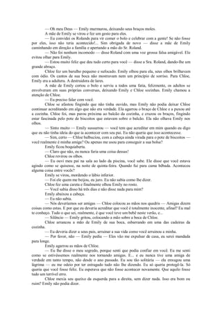 — Oh meu Deus — Emily murmurou, deixando seus braços moles.
A mãe de Emily se virou e fez um gesto para eles.
— Eu convidei os Rolands para vir comer o bolo e celebrar com a gente! Se não fosse
por eles, isso não teria acontecido!... Sim obrigada de novo — disse a mãe de Emily
caminhando em direção a família e apertando a mão do Sr. Roland.
— Não foi nenhum incomodo — disse Roland com uma voz grossa falsa amigável. Ele
evitou olhar para Emily.
— Estou muito feliz que deu tudo certo para você — disse a Sra. Roland, dando-lhe um
grande abraço.
Chloe fez um barulho pequeno e sufocado. Emily olhou para ela, seus olhos brilhavam
com ódio. Os cantos de sua boca não mostravam nem um princípio de sorriso. Para Chloe,
Emily era a adultera. A destruidora de lares.
A mãe de Emily cortou o bolo e serviu a todos uma fatia, felizmente, os adultos se
envolveram em suas próprias conversas, deixando Emily e Chloe sozinhas. Emily chamou a
atenção de Chloe.
— Eu preciso falar com você.
Chloe se afastou fingindo que não tinha ouvido, mas Emily não podia deixar Chloe
continuar acreditando em algo que não era verdade. Ela agarrou o braço de Chloe e a puxou até
a cozinha. Chloe foi, mas parou próxima ao balcão da cozinha, e cruzou os braços, fingindo
estar fascinada pelo pote de biscoitos que estavam sobre o balcão. Ela não olhava Emily nos
olhos.
— Sinto muito — Emily sussurrou — você tem que acreditar em mim quando eu digo
que eu não tinha ideia do que ia acontecer com seu pai. Eu não queria que isso acontecesse.
— Sim, certo — Chloe balbuciou, com a cabeça ainda virada para o pote de biscoitos —
você realmente é minha amiga? Ou apenas me usou para conseguir a sua bolsa?
Emily ficou boquiaberta.
— Claro que não, eu nunca faria uma coisa dessas!
Chloe revirou os olhos.
— Eu ouvi meu pai na sala ao lado da piscina, você sabe. Ele disse que você estava
agindo como se quisesse, na noite de quinta-feira. Quando fui para cama bêbada. Aconteceu
alguma coisa entre vocês?
Emily se virou, mordendo o lábio inferior.
— Foi ele quem me beijou, eu juro. Eu não sabia como lhe dizer.
Chloe fez uma careta e finalmente olhou Emily no rosto.
— Você sabia disso há três dias e não disse nada para mim?
Emily abaixou a cabeça.
— Eu não sabia.
— Nós deveríamos ser amigas — Chloe colocou as mãos nos quadris — Amigas dizem
coisas como estas. E por que eu deveria acreditar que você é totalmente inocente, afinal? Eu mal
te conheço. Tudo o que sei, realmente, é que você teve um bebê neste verão, e...
— Silêncio — Emily gritou, colocando a mão sobre a boca de Chloe.
Chloe arrancou a mão de Emily de sua boca, esbarrando em uma das cadeiras da
cozinha.
— Eu deveria dizer a seus pais, arruinar a sua vida como você arruinou a minha.
— Por favor, não — Emily pediu — Eles vão me expulsar de casa, eu serei mandada
para longe.
Emily agarrou as mãos de Chloe.
— Eu lhe disse o meu segredo, porque senti que podia confiar em você. Eu me senti
como se estivéssemos realmente nos tornando amigas. E... e eu nunca tive uma amiga de
verdade em tanto tempo, não desde o ano passado. Eu sou tão solitária — ela enxugou uma
lágrima — eu me odeio por ter estragado tudo não lhe dizendo. Eu só queria protegê-la. Só
queria que você fosse feliz. Eu esperava que não fosse acontecer novamente. Que aquilo fosse
tudo um terrível erro.
Chloe mexia seu queixo da esquerda para a direita, sem dizer nada. Isso era bom ou
ruim? Emily não podia dizer.

 