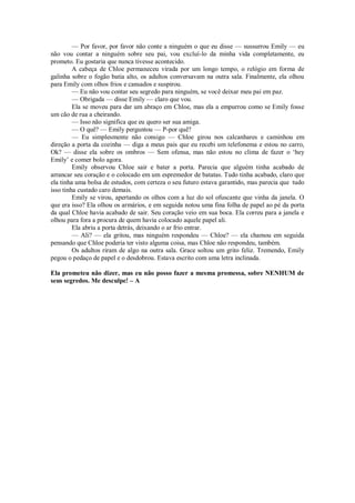 — Por favor, por favor não conte a ninguém o que eu disse — sussurrou Emily — eu
não vou contar a ninguém sobre seu pai, vou excluí-lo da minha vida completamente, eu
prometo. Eu gostaria que nunca tivesse acontecido.
A cabeça de Chloe permaneceu virada por um longo tempo, o relógio em forma de
galinha sobre o fogão batia alto, os adultos conversavam na outra sala. Finalmente, ela olhou
para Emily com olhos frios e cansados e suspirou.
— Eu não vou contar seu segredo para ninguém, se você deixar meu pai em paz.
— Obrigada — disse Emily — claro que vou.
Ela se moveu para dar um abraço em Chloe, mas ela a empurrou como se Emily fosse
um cão de rua a cheirando.
— Isso não significa que eu quero ser sua amiga.
— O quê? — Emily perguntou — P-por quê?
— Eu simplesmente não consigo — Chloe girou nos calcanhares e caminhou em
direção a porta da cozinha — diga a meus pais que eu recebi um telefonema e estou no carro,
Ok? — disse ela sobre os ombros — Sem ofensa, mas não estou no clima de fazer o ‘hey
Emily’ e comer bolo agora.
Emily observou Chloe sair e bater a porta. Parecia que alguém tinha acabado de
arrancar seu coração e o colocado em um espremedor de batatas. Tudo tinha acabado, claro que
ela tinha uma bolsa de estudos, com certeza o seu futuro estava garantido, mas parecia que tudo
isso tinha custado caro demais.
Emily se virou, apertando os olhos com a luz do sol ofuscante que vinha da janela. O
que era isso? Ela olhou os armários, e em seguida notou uma fina folha de papel ao pé da porta
da qual Chloe havia acabado de sair. Seu coração veio em sua boca. Ela correu para a janela e
olhou para fora a procura de quem havia colocado aquele papel ali.
Ela abriu a porta detrás, deixando o ar frio entrar.
— Ali? — ela gritou, mas ninguém respondeu — Chloe? — ela chamou em seguida
pensando que Chloe poderia ter visto alguma coisa, mas Chloe não respondeu, também.
Os adultos riram de algo na outra sala. Grace soltou um grito feliz. Tremendo, Emily
pegou o pedaço de papel e o desdobrou. Estava escrito com uma letra inclinada.
Ela prometeu não dizer, mas eu não posso fazer a mesma promessa, sobre NENHUM de
seus segredos. Me desculpe! – A

 