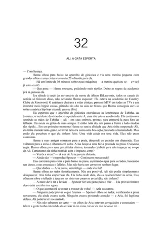 32
ALI, A GATA ESPERTA

— Com licença.
Hanna olhou para baixo do aparelho de ginástica e viu uma menina pequena com
grandes olhos e uma cintura tamanho 23 olhando para ela.
— Há um limite de 30 minutos sobre essas máquinas — a menina queixou-se — e você
já está ai a 63.
— Que pena — Hanna retrucou, pedalando mais rápido. Deixe as regras da academia
prá lá, pensou ela.
Era sábado à tarde do aniversário da morte de Alison DiLaurentis, todos os canais de
notícia só falavam disso, não deixando Hanna esquecer. Ela estava na academia do Country
Clube de Rosewood. O ambiente cheirava a velas cítricas, passava MTV em todas as TVs e um
instrutor meio hippie estava gritando tão alto na sala de fitness que Hanna conseguia ouvi-lo
sobre a música hip-hop tocando em seu iPod.
Ela esperava que o aparelho de ginástica exorcizasse as lembranças de Tabitha, da
Jamaica, o incidente do elevador e especialmente A, mas não estava resolvendo. Ela continuava
sentindo as mãos de Tabitha – Ali – em seus ombros, prontas para empurrá-la para fora do
telhado. Ela ouvia os gritos de suas amigas. E então Aria deu um passo a frente e tudo mudou
tão rápido... Em um primeiro momento Hanna se sentiu aliviada que Aria tinha empurrado Ali,
ela tinha matado tanta gente, se livrar dela era como uma boa ação para toda a humanidade. Mas
então ela percebeu o que ela tinham feito. Uma vida ainda era uma vida. Elas não eram
assassinas.
Hanna e suas amigas correram para a praia, descendo as escadas em disparada. Elas
voltaram para a areia e olharam em volta. A lua lançava uma faixa prateada na praia. O oceano
rugia. Hanna olhou para seus pés pálidos abaixo, tomando cuidado para não tropeçar no corpo
de Ali. Certamente ela tinha morrido com o impacto, certo?
— Vocês a veem? — A voz de Aria parecia distante.
— Ainda não — respondeu Spencer — Continuem procurando!
Elas correram para cima e para baixo na praia, espirrando água para os lados, buscando
nas dunas, e nas enseadas e falésias. Mas não havia um corpo em nenhum lugar.
— Que diabos — Aria parou, sem fôlego — onde ela foi?
Hanna olhou ao redor freneticamente. Não era possível, Ali não podia simplesmente
desaparecer. Aria tinha empurrado ela. Ela tinha caído dura, elas a ouviram bater na areia. Elas
olharam sobre o telhado e juraram ter visto um corpo na escuridão, não tinham?
— A maré deve ter a levado — Spencer fez um gesto para o mar — Ela provavelmente
deve estar em alto mar agora.
— O que acontecerá se o mar a trouxer de volta? — Aria sussurrou.
— Ninguém pode provar o que fizemos — Spencer olhou ao redor, verificando a praia
novamente, ela ainda estava vazia. Ninguém estava prestando atenção — e Aria, foi legítima
defesa, Ali poderia ter nos matado.
— Nós não sabemos ao certo — os olhos de Aria estavam arregalados e assustados —
talvez a gente tenha entendido ela errado lá em cima, talvez eu não devesse ter...

 