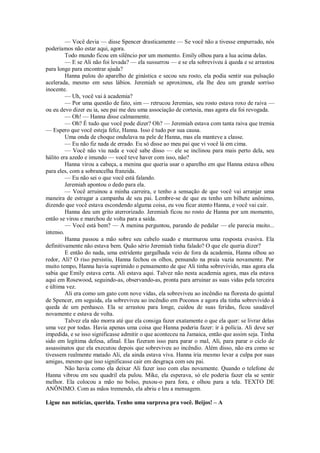— Você devia — disse Spencer drasticamente — Se você não a tivesse empurrado, nós
poderíamos não estar aqui, agora.
Todo mundo ficou em silêncio por um momento. Emily olhou para a lua acima delas.
— E se Ali não foi levada? — ela sussurrou — e se ela sobreviveu à queda e se arrastou
para longe para encontrar ajuda?
Hanna pulou do aparelho de ginástica e secou seu rosto, ela podia sentir sua pulsação
acelerada, mesmo em seus lábios. Jeremiah se aproximou, ela lhe deu um grande sorriso
inocente.
— Uh, você vai à academia?
— Por uma questão de fato, sim — retrucou Jeremias, seu rosto estava roxo de raiva —
ou eu devo dizer eu ia, seu pai me deu uma associação de cortesia, mas agora ela foi revogada.
— Oh! — Hanna disse calmamente.
— Oh? É tudo que você pode dizer? Oh? — Jeremiah estava com tanta raiva que tremia
— Espero que você esteja feliz, Hanna. Isso é tudo por sua causa.
Uma onda de choque ondulava na pele de Hanna, mas ela manteve a classe.
— Eu não fiz nada de errado. Eu só disse ao meu pai que vi você lá em cima.
— Você não viu nada e você sabe disso — ele se inclinou para mais perto dela, seu
hálito era azedo e imundo — você teve haver com isso, não?
Hanna virou a cabeça, a menina que queria usar o aparelho em que Hanna estava olhou
para eles, com a sobrancelha franzida.
— Eu não sei o que você está falando.
Jeremiah apontou o dedo para ela.
— Você arruinou a minha carreira, e tenho a sensação de que você vai arranjar uma
maneira de estragar a campanha de seu pai. Lembre-se de que eu tenho um bilhete anônimo,
dizendo que você estava escondendo alguma coisa, eu vou ficar atento Hanna, e você vai cair.
Hanna deu um grito aterrorizado. Jeremiah ficou no rosto de Hanna por um momento,
então se virou e marchou de volta para a saída.
— Você está bem? — A menina perguntou, parando de pedalar — ele parecia muito...
intenso.
Hanna passou a mão sobre seu cabelo suado e murmurou uma resposta evasiva. Ela
definitivamente não estava bem. Quão sério Jeremiah tinha falado? O que ele queria dizer?
E então do nada, uma estridente gargalhada veio de fora da academia, Hanna olhou ao
redor, Ali? O riso persistiu, Hanna fechou os olhos, pensando na praia vazia novamente. Por
muito tempo, Hanna havia suprimido o pensamento de que Ali tinha sobrevivido, mas agora ela
sabia que Emily estava certa. Ali estava aqui. Talvez não nesta academia agora, mas ela estava
aqui em Rosewood, seguindo-as, observando-as, pronta para arruinar as suas vidas pela terceira
e última vez.
Ali era como um gato com nove vidas, ela sobreviveu ao incêndio na floresta do quintal
de Spencer, em seguida, ela sobreviveu ao incêndio em Poconos e agora ela tinha sobrevivido à
queda de um penhasco. Ela se arrastou para longe, cuidou de suas feridas, ficou saudável
novamente e estava de volta.
Talvez ela não morra até que ela consiga fazer exatamente o que ela quer: se livrar delas
uma vez por todas. Havia apenas uma coisa que Hanna poderia fazer: ir à polícia. Ali deve ser
impedida, e se isso significasse admitir o que aconteceu na Jamaica, então que assim seja. Tinha
sido em legítima defesa, afinal. Elas fizeram isso para parar o mal, Ali, para parar o ciclo de
assassinatos que ela executou depois que sobreviveu ao incêndio. Além disso, não era como se
tivessem realmente matado Ali, ela ainda estava viva. Hanna iria mesmo levar a culpa por suas
amigas, mesmo que isso significasse cair em desgraça com seu pai.
Não havia como ela deixar Ali fazer isso com elas novamente. Quando o telefone de
Hanna vibrou em seu quadril ela pulou. Mike, ela esperava, só ele poderia fazer ela se sentir
melhor. Ela colocou a mão no bolso, puxou-o para fora, e olhou para a tela. TEXTO DE
ANÔNIMO. Com as mãos tremendo, ela abriu e leu a mensagem.
Ligue nas notícias, querida. Tenho uma surpresa pra você. Beijos! – A

 