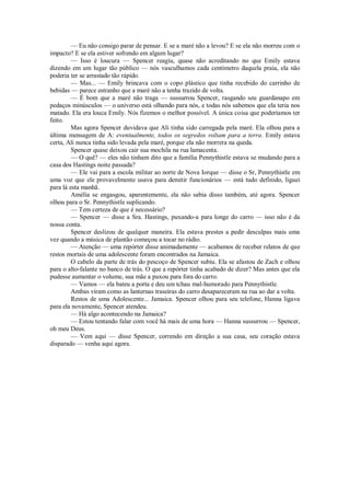 — Eu não consigo parar de pensar. E se a maré não a levou? E se ela não morreu com o
impacto? E se ela estiver sofrendo em algum lugar?
— Isso é loucura — Spencer reagiu, quase não acreditando no que Emily estava
dizendo em um lugar tão público — nós vasculhamos cada centímetro daquela praia, ela não
poderia ter se arrastado tão rápido.
— Mas... — Emily brincava com o copo plástico que tinha recebido do carrinho de
bebidas — parece estranho que a maré não a tenha trazido de volta.
— É bom que a maré não traga — sussurrou Spencer, rasgando seu guardanapo em
pedaços minúsculos — o universo está olhando para nós, e todas nós sabemos que ela teria nos
matado. Ela era louca Emily. Nós fizemos o melhor possível. A única coisa que poderíamos ter
feito.
Mas agora Spencer duvidava que Ali tinha sido carregada pela maré. Ela olhou para a
última mensagem de A: eventualmente, todos os segredos voltam para a terra. Emily estava
certa, Ali nunca tinha sido levada pela maré, porque ela não morrera na queda.
Spencer quase deixou cair sua mochila na rua lamacenta.
— O quê? — eles não tinham dito que a família Pennythistle estava se mudando para a
casa dos Hastings noite passada?
— Ele vai para a escola militar ao norte de Nova Iorque — disse o Sr, Pennythistle em
uma voz que ele provavelmente usava para demitir funcionários — está tudo definido, liguei
para lá esta manhã.
Amélia se engasgou, aparentemente, ela não sabia disso também, até agora. Spencer
olhou para o Sr. Pennythistle suplicando.
— Tem certeza de que é necessário?
— Spencer — disse a Sra. Hastings, puxando-a para longe do carro — isso não é da
nossa conta.
Spencer deslizou de qualquer maneira. Ela estava prestes a pedir desculpas mais uma
vez quando a música de plantão começou a tocar no rádio.
— Atenção — uma repórter disse animadamente — acabamos de receber relatos de que
restos mortais de uma adolescente foram encontrados na Jamaica.
O cabelo da parte de trás do pescoço de Spencer subiu. Ela se afastou de Zach e olhou
para o alto-falante no banco de trás. O que a repórter tinha acabado de dizer? Mas antes que ela
pudesse aumentar o volume, sua mãe a puxou para fora do carro.
— Vamos — ela bateu a porta e deu um tchau mal-humorado para Pennythistle.
Ambas viram como as lanternas traseiras do carro desapareceram na rua ao dar a volta.
Restos de uma Adolescente... Jamaica. Spencer olhou para seu telefone, Hanna ligava
para ela novamente, Spencer atendeu.
— Há algo acontecendo na Jamaica?
— Estou tentando falar com você há mais de uma hora — Hanna sussurrou — Spencer,
oh meu Deus.
— Vem aqui — disse Spencer, correndo em direção a sua casa, seu coração estava
disparado — venha aqui agora.

 
