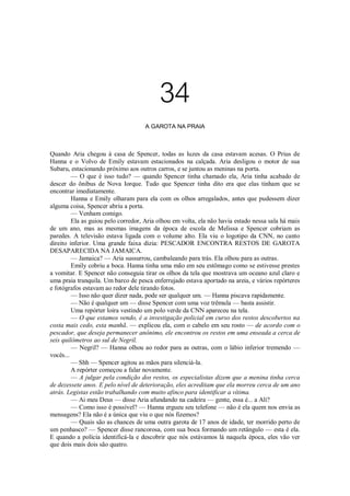 34
A GAROTA NA PRAIA

Quando Aria chegou à casa de Spencer, todas as luzes da casa estavam acesas. O Prius de
Hanna e o Volvo de Emily estavam estacionados na calçada. Aria desligou o motor de sua
Subaru, estacionando próximo aos outros carros, e se juntou as meninas na porta.
— O que é isso tudo? — quando Spencer tinha chamado ela, Aria tinha acabado de
descer do ônibus de Nova Iorque. Tudo que Spencer tinha dito era que elas tinham que se
encontrar imediatamente.
Hanna e Emily olharam para ela com os olhos arregalados, antes que pudessem dizer
alguma coisa, Spencer abriu a porta.
— Venham comigo.
Ela as guiou pelo corredor, Aria olhou em volta, ela não havia estado nessa sala há mais
de um ano, mas as mesmas imagens da época de escola de Melissa e Spencer cobriam as
paredes. A televisão estava ligada com o volume alto. Ela viu o logotipo da CNN, no canto
direito inferior. Uma grande faixa dizia: PESCADOR ENCONTRA RESTOS DE GAROTA
DESAPARECIDA NA JAMAICA.
— Jamaica? — Aria sussurrou, cambaleando para trás. Ela olhou para as outras.
Emily cobriu a boca. Hanna tinha uma mão em seu estômago como se estivesse prestes
a vomitar. E Spencer não conseguia tirar os olhos da tela que mostrava um oceano azul claro e
uma praia tranquila. Um barco de pesca enferrujado estava aportado na areia, e vários repórteres
e fotógrafos estavam ao redor dele tirando fotos.
— Isso não quer dizer nada, pode ser qualquer um. — Hanna piscava rapidamente.
— Não é qualquer um — disse Spencer com uma voz trêmula — basta assistir.
Uma repórter loira vestindo um polo verde da CNN apareceu na tela.
— O que estamos vendo, é a investigação policial em curso dos restos descobertos na
costa mais cedo, esta manhã. — explicou ela, com o cabelo em seu rosto — de acordo com o
pescador, que deseja permanecer anônimo, ele encontrou os restos em uma enseada a cerca de
seis quilômetros ao sul de Negril.
— Negril? — Hanna olhou ao redor para as outras, com o lábio inferior tremendo —
vocês...
— Shh — Spencer agitou as mãos para silenciá-la.
A repórter começou a falar novamente.
— A julgar pela condição dos restos, os especialistas dizem que a menina tinha cerca
de dezessete anos. E pelo nível de deterioração, eles acreditam que ela morreu cerca de um ano
atrás. Legistas estão trabalhando com muito afinco para identificar a vítima.
— Ai meu Deus — disse Aria afundando na cadeira — gente, essa é... a Ali?
— Como isso é possível? — Hanna ergueu seu telefone — não é ela quem nos envia as
mensagens? Ela não é a única que viu o que nós fizemos?
— Quais são as chances de uma outra garota de 17 anos de idade, ter morrido perto de
um penhasco? — Spencer disse rancorosa, com sua boca formando um retângulo — esta é ela.
E quando a polícia identificá-la e descobrir que nós estávamos lá naquela época, eles vão ver
que dois mais dois são quatro.

 