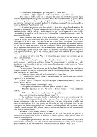 — Eles não têm qualquer prova que foi a gente! — Hanna disse.
— Eles terão. — Spencer apontou a ponta de seu nariz — A irá dizer a eles.
Aria olhou ao redor, como se as imagens da escola na parede lhe dessem algum
conforto. Tudo de repente se ligou na sua cabeça. Então Ali realmente morreu na queda? O mar
varreu seu corpo rapidamente, antes que elas pudessem encontrá-la na praia? Por que após um
ano inteiro o corpo estava a apenas 6 quilômetros de distancia da praia? E a maior questão de
todas: se Ali não era A, então quem era?
— Acabei de receber uma nova informação! — A repórter gritou, fazendo a cabeça das
meninas se levantarem. A câmera tremeu primeiro mostrando o nó de pessoas na praia, em
seguida, focando o pé da repórter, e então focando em seu rosto. Ela apertou os seus ouvidos
com os dedos, escutando a voz de alguém através de um fone — eles identificaram o corpo. Há
uma compatibilização.
Hanna engasgou, Aria pegou na mão de Emily e a apertou. Alison DiLaurentis, Aria
esperou a repórter dizer lentamente. Um olhar de confusão transparecia em seu rosto. Ela se
preocupou em escutar o nome certo. Não era Ali? Ela pensou, ou era outra garota com o mesmo
nome, uma coincidência cruel? De repente, uma fotografia encheu a tela, e as meninas gritaram.
Era Ali em sua última encarnação, com seu cabelo liso e loiro, queixo ligeiramente pontudo,
maças do rosto saliente e lábios mais finos. Era exatamente a menina que elas tinham conhecido
na cobertura após o jantar naquela noite terrível. Exatamente a menina que as provocara com os
seus segredos misteriosos, que só Ali conhecia, ela as atraiu para o telhado e quase empurrou
Hanna.
Era quase um alívio para Aria vê-la novamente, pelo menos elas saberiam que ela
estava realmente morta.
— Seus pais a identificaram por que ela tinha três pinos no tornozelo devido a um
antigo acidente — explicou a repórter, a foto de Ali minimizou para o canto da tela — eles
divulgaram essa fotografia, tirada um pouco antes dela desaparecer. Seu nome era Tabitha
Clark de Nova Jersey.
Por um momento Aria achou que seu cérebro havia falhado. Ela virou-se para Spencer
no exato momento em que esta também olhou para ela. Emily ficou estática, Hanna afundou no
sofá, como se ela não acreditasse.
— Espere um minuto, o que ela acabou de dizer? — Hanna disse.
— O nome dela era Tabitha Clark — Spencer repetiu em um tom monótono, olhando
espantado — de Nova Jersey?
— Mas... não! — a cabeça de Aria começou a girar — O nome dela não era Tabitha, era
Alison! A nossa Alison!
Spencer olhou ao redor e apontou para Emily.
— Você garantiu que era ela! Você olhou para ela e disse “É a Ali!”
— Ela sabia de coisas que só a Ali sabia — Emily chorava — vocês acreditaram
também!
— Todas nós — Aria sussurrou, olhando confusa para frente.
A repórter continuou. As meninas olharam para a TV.
— De acordo com seus pais, Tabitha havia fugido de casa há um ano. Ela sempre foi
uma criança problemática, quando ela tinha treze anos, houve um incêndio em sua casa que
quase a matou, em seguida, ela se submeteu a diversas cirurgias reconstrutivas seguidas para
tratar as queimaduras. Seus pais sabiam que ela tinha ido para a Jamaica, mas eles não
perceberam que havia algo de errado, até cinco meses atrás quando ela não entrou em contato
com eles como de costume. Eles falaram com seus amigos que disseram que não tinham ouvido
falar dela há mais de um ano.
A repórter fez uma pausa, e balançou a cabeça.
— Estou apenas reproduzindo as palavras do Sr. e da Sra. Clark, de que eles a
procuraram por meses sem sucesso. É de partir o coração que essa longa procura tenha que
terminar em tal tragédia.
Outra imagem apareceu na tela. Era uma foto de Tabitha como cheerleader, cercada de
meninas, Aria nunca tinha visto antes. Então mostraram uma foto de Tabitha dando o sinal de
positivo na frente de um estádio vestindo uma enorme camiseta do New Jersey Devils.

 