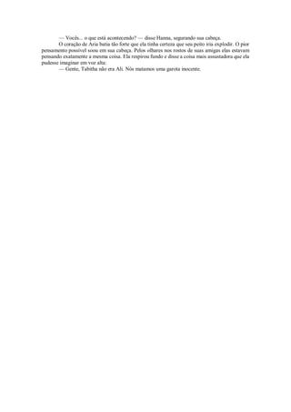 — Vocês... o que está acontecendo? — disse Hanna, segurando sua cabeça.
O coração de Aria batia tão forte que ela tinha certeza que seu peito iria explodir. O pior
pensamento possível soou em sua cabeça. Pelos olhares nos rostos de suas amigas elas estavam
pensando exatamente a mesma coisa. Ela respirou fundo e disse a coisa mais assustadora que ela
pudesse imaginar em voz alta:
— Gente, Tabitha não era Ali. Nós matamos uma garota inocente.

 