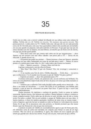 35
NÃO FECHE SEUS OLHOS...

Emily caiu no chão, com a terrível verdade fervilhando em sua cabeça como uma colmeia de
abelhas. Tabitha não era Ali. Tabitha era inocente. Nós matamos uma garota inocente. Não
parecia possível, e ainda estava na TV. Tabitha tinha uma vida que não era em nada parecida
com a de Ali. Ela tinha pais, uma casa. Suas queimaduras tinham sido causadas por um incêndio
em sua casa quando era pequena e não pela explosão em Poconos. O que quer que seja que ela
estava fazendo com elas na Jamaica, era uma bobeira, um desafio que ela fizera com ela mesma,
um jogo que ela não queria perder.
— Deve haver mais sites que contam mais sobre nós do que imaginávamos — disse
Spencer em um sussurro com seus olhos vidrados, sem piscar para a TV — Talvez ela era
obcecada. E quando ela nos viu...
— Ela pensou que podia nos arruinar — Hanna terminou a frase por Spencer, apoiando
sua cabeça em suas mãos, balançando seu corpo de um lado para o outro — Sabem, eu estava
prestes a ir à polícia para contar sobre A e Ali, e sobre tudo o que fizemos na Jamaica.
— Jesus — Spencer sussurrou — Graças a Deus você não foi.
Lagrimas começaram a cair dos olhos de Hanna.
— Meu Deus! Meu Deus! O quê nós fizemos? Eles vão investigar o assassinato e
chegar até nós.
— A me mandou uma foto de mim e Tabitha dançando. — Emily disse — isso prova
que a conhecíamos. E se A mandar essa foto para os pais da Tabitha? Ou para a polícia?
— Esperem um minuto — disse Aria apontando para a TV.
A câmera cortou para o Xerife, um jamaicano alto, em um uniforme azul brilhante. Ele
estava em uma plataforma improvisada atrás do barco de pesca em ruínas que tinha exumado os
ossos de Tabitha.
— Achamos que a senhorita Clark tenha decidido nadar quando estava intoxicada — ele
disse a um monte de microfones — o resort The Cliffs já teve problemas com bebidas para
menores, e está na hora de colocarmos um ponto final nisso. A partir de hoje o resort está
fechado indefinidamente.
Flashes piscaram. Os repórteres o enchiam de questões. Emily se sentou na cadeira
estarrecida. Spencer piscou, Aria abraçou seus joelhos e Hanna balançou a cabeça e começou a
chorar compulsivamente. Emily sabia que ela deveria se sentir aliviada, mas ela não se sentia
assim. Ela sabia a verdade. Não era um acidente, o sangue de Tabitha estava em suas mãos. A
lareira crepitava, o cheiro de madeira queimada a lembrava de tanta coisa ao mesmo tempo –
como a fogueira a qual elas haviam se sentado ao redor na floresta no verão depois da coisa da
Jenna, foi ali que Ali as presenteou com uma pulseira, as fazendo prometer que elas nunca
diriam o que elas fizeram até o dia em que elas morressem.
A pulseira no pulso de Tabitha era assustadoramente igual as que Ali fizera para elas,
três diferentes cores de corda azul enroladas em conjunto para formar as cores de um lago
cristalino. Mas isso devia ser coincidência. E agora, elas tinham um novo segredo que elas
teriam que guardar até o dia de suas mortes. Só que este era pior, muito pior do que a última.

 