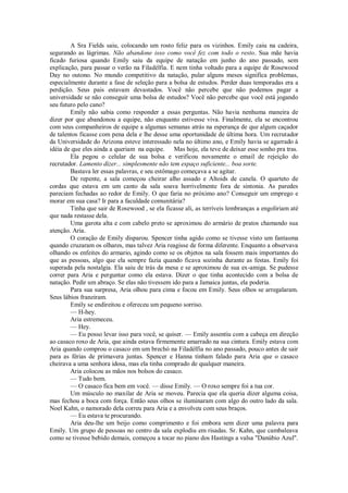 A Sra Fields saiu, colocando um rosto feliz para os vizinhos. Emily caiu na cadeira,
segurando as lágrimas. Não abandone isso como você fez com todo o resto. Sua mãe havia
ficado furiosa quando Emily saiu da equipe de natação em junho do ano passado, sem
explicação, para passar o verão na Filadélfia. E nem tinha voltado para a equipe de Rosewood
Day no outono. No mundo competitivo da natação, pular alguns meses significa problemas,
especialmente durante a fase de seleção para a bolsa de estudos. Perder duas temporadas era a
perdição. Seus pais estavam devastados. Você não percebe que não podemos pagar a
universidade se não conseguir uma bolsa de estudos? Você não percebe que você está jogando
seu futuro pelo cano?
Emily não sabia como responder a essas perguntas. Não havia nenhuma maneira de
dizer por que abandonou a equipe, não enquanto estivesse viva. Finalmente, ela se encontrou
com seus companheiros de equipe a algumas semanas atrás na esperança de que algum caçador
de talentos ficasse com pena dela e lhe desse uma oportunidade de última hora. Um recrutador
da Universidade do Arizona esteve interessado nela no último ano, e Emily havia se agarrado à
idéia de que eles ainda a queriam na equipe. Mas hoje, ela teve de deixar esse sonho pra tras.
Ela pegou o celular de sua bolsa e verificou novamente o email de rejeição do
recrutador. Lamento dizer... simplesmente não tem espaço suficiente... boa sorte.
Bastava ler essas palavras, e seu estômago começava a se agitar.
De repente, a sala começou cheirar alho assado e Altoids de canela. O quarteto de
cordas que estava em um canto da sala soava horrivelmente fora de sintonia. As paredes
pareciam fechadas ao redor de Emily. O que faria no próximo ano? Conseguir um emprego e
morar em sua casa? Ir para a faculdade comunitária?
Tinha que sair de Rosewood , se ela ficasse ali, as terríveis lembranças a engoliriam até
que nada restasse dela.
Uma garota alta e com cabelo preto se aproximou do armário de pratos chamando sua
atenção. Aria.
O coração de Emily disparou. Spencer tinha agido como se tivesse visto um fantasma
quando cruzaram os olhares, mas talvez Aria reagisse de forma diferente. Enquanto a observava
olhando os enfeites do armario, agindo como se os objetos na sala fossem mais importantes do
que as pessoas, algo que ela sempre fazia quando ficava sozinha durante as festas. Emily foi
superada pela nostalgia. Ela saiu de trás da mesa e se aproximou de sua ex-amiga. Se pudesse
correr para Aria e perguntar como ela estava. Dizer o que tinha acontecido com a bolsa de
natação. Pedir um abraço. Se elas não tivessem ido para a Jamaica juntas, ela poderia.
Para sua surpresa, Aria olhou para cima e focou em Emily. Seus olhos se arregalaram.
Seus lábios franziram.
Emily se endireitou e ofereceu um pequeno sorriso.
— H-hey.
Aria estremeceu.
— Hey.
— Eu posso levar isso para você, se quiser. — Emily assentiu com a cabeça em direção
ao casaco roxo de Aria, que ainda estava firmemente amarrado na sua cintura. Emily estava com
Aria quando comprou o casaco em um brechó na Filadélfia no ano passado, pouco antes de sair
para as férias de primavera juntas. Spencer e Hanna tinham falado para Aria que o casaco
cheirava a uma senhora idosa, mas ela tinha comprado de qualquer maneira.
Aria colocou as mãos nos bolsos do casaco.
— Tudo bem.
— O casaco fica bem em você. — disse Emily. — O roxo sempre foi a tua cor.
Um músculo no maxilar de Aria se moveu. Parecia que ela queria dizer alguma coisa,
mas fechou a boca com força. Então seus olhos se iluminaram com algo do outro lado da sala.
Noel Kahn, o namorado dela correu para Aria e a envolveu com seus braços.
— Eu estava te procurando.
Aria deu-lhe um beijo como comprimento e foi embora sem dizer uma palavra para
Emily. Um grupo de pessoas no centro da sala explodiu em risadas. Sr. Kahn, que cambaleava
como se tivesse bebido demais, começou a tocar no piano dos Hastings a valsa "Danúbio Azul".

 