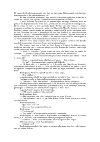 De repente, Emily não podia suportar ver a festa por mais tempo. Ela correu pela porta da frente
pouco antes que as lágrimas começaram a cair.
Lá fora, o ar estava muito quente para fevereiro. Ela caminhou pelo lado da casa até o
quintal dos Hastings, com lágrimas caindo silenciosamente por suas bochechas.
A visão do quintal de Spencer era tão diferente agora. O antigo celeiro que ficava na
parte de trás da propriedade não existia mais. A verdadeira Ali, tinha queimado no ano passado.
Havia apenas pó preto e a área queimada. Emily duvidava que algo voltasse a crescer
novamente nesse lugar. Ao lado estava a antiga casa DiLaurentis. Maya St. Germain, com quem
Emily teve alguma coisa no terceiro ano secundario, ainda morava lá, embora não tinham mais
se visto. No quintal da frente, o Santuário de Ali, que tinha ficado alí por muito tempo para
Courtney — sua Ali—, tinha sumido. O público ainda estava obcecado. Os jornais descreviam o
aniversário do incendio de Alison DiLaurentis, e por outro lado tinha o horrível filme biográfico
de Alison, Pretty Little Killer, mas ninguém queria elogiar um assassina.
Pensando nisso, Emily colocou a mão no bolso da calça jeans e sentiu a borla de seda
que ela levava durante o último ano. Apenas sentir já a tranquilizava.
Um pequeno choro soou e Emily se virou. Apenas a 20 metros de distância, quase
totalmente integrada com o tronco do gigante carvalho da casa dos Hastings, estava uma
adolescente com um bebê pequeno.
— Shhh! — Sussurrou a garota. Então ela olhou para Emily com um sorriso de
desculpas. — Desculpe. Eu vim aqui para ela se acalmar, mas não está funcionando.
—Tudo bem. — Emily secretamente enxugou os olhos. Ela olhou para o bebê. — Qual
é o nome dela?
— Grace. — A garota levantou o bebê em seus braços. — Diga oi, Grace.
— É... sua? — A garota parecia ter a mesma idade de Emily.
— Oh Deus, não. — A menina riu. — É da minha mãe. Mas ela está lá dentro,
conversando, então eu estou de babá. — Puxou a grande bolsa de fraldas de seu ombro. — Você
se importaria de segurar ela por um segundo? Eu tenho que pegar a mamadeira, mas está no
fundo.
Emily piscou. Não havia segurado um bebê há muito tempo.
— Bem, está bem ...
A garota entregou o bebê, que estava enrolado em um cobertor rosa e cheirava a talco.
Sua boca vermelha se abriu e as lágrimas apareceram em seus olhos.
— Tudo bem — Emily disse ao bebê. — Você pode chorar. Eu não me importo.
Uma ruga se formou na pequena testa de Grace. Ela fechou a boca e olhou para Emily
com curiosidade. Sentimentos tumultuados percorreram Emily. Suas lembranças vibravam,
prontas para se libertarem, mas ela rapidamente empurrou-as para o fundo.
A garota levantou a cabeça da bolsa de fraldas.
— Ei! É natural. Você tem irmãos ou irmãs?
Emily mordeu o lábio.
— Não, apenas uma mais velha. Mas eu fui babá um monte de vezes.
— Está explicado — sorriu. — Sou Chloe Roland. Minha família acabou de se mudar
aqui de Charlotte.
Emily se apresentou.
— Qual escola você vai?
— Rosewood Day. Vou para o ultimo ano.
Emily sorriu.
— É onde eu vou!
— Você gosta? — Chloe perguntou, procurando a mamadeira.
Emily segurou as costas de Grace. Se gostava de Rosewood Day? A escola recordavalhe Ali, e A. Cada canto, cada sala tinha uma lembrança que preferia esquecer.
— Eu não sei — disse, e inadvertidamente, deixou escapar um forte suspiro.
Chloe viu o rosto de Emily cheio de lágrimas.
— Está tudo bem?
Emily enxugou os olhos. Seu cérebro invocou as palavras eu estou bem e não importa,
mas não poderia dizê-las.

 