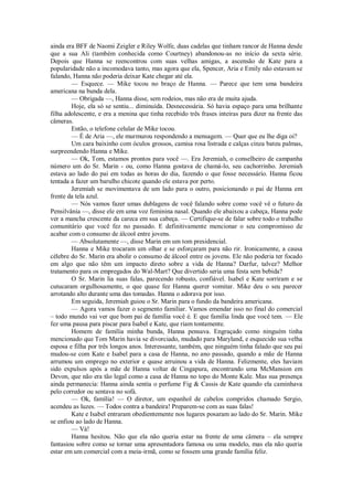 ainda era BFF de Naomi Zeigler e Riley Wolfe, duas cadelas que tinham rancor de Hanna desde
que a sua Ali (também conhecida como Courtney) abandonou-as no início da sexta série.
Depois que Hanna se reencontrou com suas velhas amigas, a ascensão de Kate para a
popularidade não a incomodava tanto, mas agora que ela, Spencer, Aria e Emily não estavam se
falando, Hanna não poderia deixar Kate chegar até ela.
— Esquece. — Mike tocou no braço de Hanna. — Parece que tem uma bandeira
americana na bunda dela.
— Obrigada —, Hanna disse, sem rodeios, mas não era de muita ajuda.
Hoje, ela só se sentiu... diminuída. Desnecessária. Só havia espaço para uma brilhante
filha adolescente, e era a menina que tinha recebido três frases inteiras para dizer na frente das
câmeras.
Então, o telefone celular de Mike tocou.
— É de Aria —, ele murmurou respondendo a mensagem. — Quer que eu lhe diga oi?
Um cara baixinho com óculos grossos, camisa rosa listrada e calças cinza bateu palmas,
surpreendendo Hanna e Mike.
— Ok, Tom, estamos prontos para você —. Era Jeremiah, o conselheiro de campanha
número um do Sr. Marin - ou, como Hanna gostava de chamá-lo, seu cachorrinho. Jeremiah
estava ao lado do pai em todas as horas do dia, fazendo o que fosse necessário. Hanna ficou
tentada a fazer um barulho chicote quando ele estava por perto.
Jeremiah se movimentava de um lado para o outro, posicionando o pai de Hanna em
frente da tela azul.
— Nós vamos fazer umas dublagens de você falando sobre como você vê o futuro da
Pensilvânia —, disse ele em uma voz feminina nasal. Quando ele abaixou a cabeça, Hanna pode
ver a mancha crescente da careca em sua cabeça. — Certifique-se de falar sobre todo o trabalho
comunitário que você fez no passado. E definitivamente mencionar o seu compromisso de
acabar com o consumo de álcool entre jovens.
— Absolutamente —, disse Marin em um tom presidencial.
Hanna e Mike trocaram um olhar e se esforçaram para não rir. Ironicamente, a causa
célebre do Sr. Marin era abolir o consumo de álcool entre os jovens. Ele não poderia ter focado
em algo que não têm um impacto direto sobre a vida de Hanna? Darfur, talvez? Melhor
tratamento para os empregados do Wal-Mart? Que divertido seria uma festa sem bebida?
O Sr. Marin lia suas falas, parecendo robusto, confiável. Isabel e Kate sorriram e se
cutucaram orgulhosamente, o que quase fez Hanna querer vomitar. Mike deu o seu parecer
arrotando alto durante uma das tomadas. Hanna o adorava por isso.
Em seguida, Jeremiah guiou o Sr. Marin para o fundo da bandeira americana.
— Agora vamos fazer o segmento familiar. Vamos emendar isso no final do comercial
– todo mundo vai ver que bom pai de família você é. E que família linda que você tem. — Ele
fez uma pausa para piscar para Isabel e Kate, que riam tontamente.
Homem de família minha bunda, Hanna pensava. Engraçado como ninguém tinha
mencionado que Tom Marin havia se divorciado, mudado para Maryland, e esquecido sua velha
esposa e filha por três longos anos. Interessante, também, que ninguém tinha falado que seu pai
mudou-se com Kate e Isabel para a casa de Hanna, no ano passado, quando a mãe de Hanna
arrumou um emprego no exterior e quase arruinou a vida de Hanna. Felizmente, eles haviam
sido expulsos após a mãe de Hanna voltar de Cingapura, encontrando uma McMansion em
Devon, que não era tão legal como a casa de Hanna no topo do Monte Kale. Mas sua presença
ainda permanecia: Hanna ainda sentia o perfume Fig & Cassis de Kate quando ela caminhava
pelo corredor ou sentava no sofá.
— Ok, família! — O diretor, um espanhol de cabelos compridos chamado Sergio,
acendeu as luzes. — Todos contra a bandeira! Preparem-se com as suas falas!
Kate e Isabel entraram obedientemente nos lugares posaram ao lado do Sr. Marin. Mike
se enfiou ao lado de Hanna.
— Vá!
Hanna hesitou. Não que ela não queria estar na frente de uma câmera – ela sempre
fantasiou sobre como se tornar uma apresentadora famosa ou uma modelo, mas ela não queria
estar em um comercial com a meia-irmã, como se fossem uma grande família feliz.

 