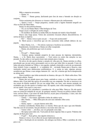 Mike a empurrou novamente.
— Hanna, vá.
— Ótimo. — Hanna gemeu, deslizando para fora da mesa e batendo em direção ao
conjunto.
Vários assistentes dos diretores se viraram e olharam para ela confusamente.
— Quem é você? — Sergio perguntou, soando como a lagarta fumando narguilé em
Alice no País das Maravilhas.
Hanna riu desconfortavelmente.
— Uh, eu sou Hanna Marin. Filha biológica de Tom.
Sergio coçou o esfregão de cachos longos.
— Os membros da família na minha folha de chamada são Isabel e Kate Randall.
Houve uma longa pausa. Vários dos assistentes trocaram olhares desconfortáveis. O
sorriso de Kate se ampliou.
— Pai? — Hanna virou-se para seu pai. — O que está acontecendo?
Sr. Marin puxou o microfone que um dos assistentes tinha enfiado debaixo da sua
jaqueta.
— Bem, Hanna, é só... — Ele esticou o pescoço e localizou seu assistente.
Rapidamente, Jeremiah deu a Hanna um olhar exasperado.
— Hanna, nós preferimos que você só assista.
Nós?
— Por quê? — Hanna rangia.
— Estamos apenas tentando poupá-la de mais pessoas da imprensa intrometidos,
Hanna, — o Sr. Marin disse suavemente. — Você estava no centro das atenções no ano
passado. Eu não sabia se você queria trazer mais atenção para si mesma.
Ou talvez ele não queria chamar a atenção de volta para ela. Hanna estreitou os olhos,
percebendo que seu pai estava preocupado com os erros que tinha feito no passado. Como ela
tinha sido presa furtando na Tiffany e, em seguida, roubado e destruído o carro de seu namorado
Sean Ackard. Como a segunda A – a verdadeira Ali – enviando Hanna para a Reserva, uma
instituição mental para adolescentes problemáticos. E, a cereja no topo, algumas pessoas
acreditavam que Hanna e suas amigas mataram Ali - sua Ali, a menina que havia desaparecido
na sétima série.
Houve também o que tinha acontecido na Jamaica, não que o Sr. Marin sabia disso. Não
que alguém saberia. Nunca.
Hanna deu um grande passo para longe, sentindo-se como se o chão houvesse caído
debaixo dela. O pai dela não queria ela associada com sua campanha. Ela não se encaixava em
seu retrato de família saudável. Ela era sua antiga filha, seu resto, uma menina montada em
escândalos que ele não queria se lembrar mais. De repente, uma velha mensagem de A brilhou
em sua mente: Nem papai te ama mais!
Hanna girou nos calcanhares e caminhou de volta para Mike. Dane-se. Ela não queria
estar no comercial estúpido de seu pai, de qualquer maneira. Pessoas na política tinham cabelo
ruim, sorrisos falsos, e um senso de moda horrível, exceto para os Kennedys, é claro, mas eles
eram a exceção que confirmava a regra.
— Vamos —, Ela rosnou, agarrando a bolsa da cadeira vazia.
— Mas, Hanna... —Mike olhou para ela com seus redondos olhos azuis.
— Vamos.
— Hanna, espere —, seu pai chamou atrás dela.
Continue caminhando, Hanna disse a si mesma. Deixe que ele veja o que está faltando.
Não fale com ele novamente. Seu pai chamou o seu nome mais uma vez.
— Vamos voltar —, ele disse, sua voz gotejando com culpa.
— Há espaço para todos nós. Você pode até dizer algumas falas se quiser. Podemos dar
algumas de Kate para você.
— O quê? — Kate gritou, mas alguém silenciou-a.
Hanna se virou e viu os olhos de seu pai implorando para ela.
Após a frustração de um momento, ela entregou sua bolsa a Mike e caminhou de volta
para o set.

 