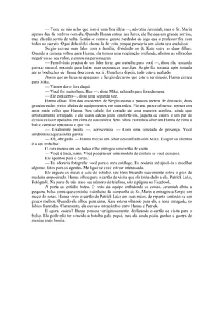— Tom, eu não acho que isso é uma boa ideia —, advertiu Jeremiah, mas o Sr. Marin
apenas deu de ombros com ele. Quando Hanna entrou nas luzes, ele lhe deu um grande sorriso,
mas ela não sorriu de volta. Sentia-se como o garoto perdedor do jogo que o professor fez com
todos no recreio. O pai dela só foi chamá-la de volta porque pareceria um idiota se a excluísse.
Sergio correu suas falas com a família, dividindo as de Kate entre as duas filhas.
Quando a câmera voltou para Hanna, ela tomou uma respiração profunda, afastou as vibrações
negativas ao seu redor, e entrou na personagem.
— Pensilvânia precisa de um líder forte, que trabalhe para você —, disse ela, tentando
parecer natural, socando para baixo suas esperanças murchas. Sergio fez tomada após tomada
até as bochechas de Hanna doerem de sorrir. Uma hora depois, tudo estava acabado.
Assim que as luzes se apagaram e Sergio declarou que estava terminado, Hanna correu
para Mike.
— Vamos dar o fora daqui.
— Você foi muito bem, Han —, disse Mike, saltando para fora da mesa.
— Ele está certo—, disse uma segunda voz.
Hanna olhou. Um dos assistentes de Sergio estava a poucos metros de distância, duas
grandes malas pretas cheias de equipamentos em suas mãos. Ele era, provavelmente, apenas uns
anos mais velho que Hanna. Seu cabelo foi cortado de uma maneira confusa, ainda que
artisticamente arranjado, e ele usava calças jeans confortáveis, jaqueta de couro, e um par de
óculos aviador apoiados em cima de sua cabeça. Seus olhos castanhos olhavam Hanna de cima a
baixo como se aprovasse o que via.
— Totalmente pronta —, acrescentou. — Com uma tonelada de presença. Você
arrebentou aquela outra garota.
— Uh, obrigado. — Hanna trocou um olhar desconfiado com Mike. Elogiar os clientes
é o seu trabalho?
O cara mexeu em seu bolso e lhe entregou um cartão de visita.
— Você é linda, sério. Você poderia ser uma modelo de costura se você quisesse.
Ele apontou para o cartão.
— Eu adoraria fotografar você para o meu catálogo. Eu poderia até ajudá-la a escolher
algumas fotos para os agentes. Me ligue se você estiver interessada.
Ele ergueu as malas e saiu do estúdio, seu tênis batendo suavemente sobre o piso de
madeira empoeirado. Hanna olhou para o cartão de visita que ele tinha dado a ela. Patrick Lake,
Fotógrafo. Na parte de trás era o seu número de telefone, site e página no Facebook.
A porta do estúdio bateu. O resto da equipe embalando as coisas. Jeremiah abriu a
pequena bolsa cinza que continha o dinheiro da campanha do Sr. Marin e entregou a Sergio um
maço de notas. Hanna virou o cartão de Patrick Lake em suas mãos, de repente sentindo-se um
pouco melhor. Quando ela olhou para cima, Kate estava olhando para ela, a testa enrugada, os
lábios franzidos. Claramente, ela ouviu o intercâmbio entre Hanna e Patrick.
E agora, cadela? Hanna pensou vertiginosamente, deslizando o cartão de visita para o
bolso. Ela pode não ter vencido a batalha pelo papai, mas ela ainda podia ganhar a guerra de
menina mais bonita.

 