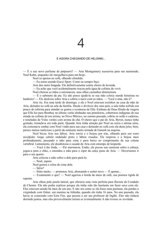 4
E AGORA CHEGANDO DE HELSINKI...

— É o seu novo perfume de potpourri? — Aria Montgomery sussurrou para seu namorado,
Noel Kahn, enquanto ele mergulhava para um beijo.
Noel se apoiou no sofá, olhando ofendido.
— Eu estou usando Gucci Sport. Como eu sempre faço.
Aria deu outra fungada. Ela definitivamente sentiu cheiro de lavanda.
— Eu acho que você acidentalmente trocou pela água de colônia da vovó.
Noel cheirou as mãos e estremeceu, seus olhos castanhos diminuíram.
— É o sabonete da pia. Eu não posso ajudá-la se sua mãe coloca merda feminina no
banheiro! — Ele deslizou sobre Aria e cobriu o nariz com as mãos. — Você o ama, não é?
Aria riu. Era uma tarde de domingo, e ela e Noel estavam sozinhos na casa da mãe de
Aria, deitados no sofá na sala da família. Desde o divórcio dos seus pais, a sala tinha sofrido um
pouco de reforma para atender os gostos e aventuras de Ella. Estátuas do Deus Hindu da viagem
que Ella fez para Bombay no último verão alinhadas nas prateleiras, cobertores indígenas de sua
estada na colônia de um artista, no Novo México, no outono passado, cobria os sofás e cadeiras,
e toneladas de Velas verdes com aroma de chá. O cheiro que o pai de Aria, Byron, nunca tinha
gostado, tremulava em toda parte. Quando Aria tinha atração por Noel na sexta e sétima série,
ela costumava sonhar com Noel vindo para sua casa e deitando no sofá com ela deste jeito, bem,
parece menos malicioso a partir da estatueta muito armada de Ganesh na esquina.
Noel bicou Aria nos lábios. Aria sorriu e o beijou por trás, olhando para seu rosto
esculpido; longo cabelo ondulado preto e lábios rosados. Ele respirou e a beijou mais
profundamente, passando a mão para cima e para baixo no comprimento de sua coluna
vertebral. Lentamente, ele desabotoou o casado de Aria com estampa de leopardo.
— Você é tão linda, — Ele murmurou. Então, ele puxou sua camiseta sobre a cabeça,
jogou-a para o chão, e estendeu a mão para o zíper da calça jeans de Aria. — Deveríamos ir
para o seu quarto.
Aria colocou a mão sobre a dele para pará-lo.
— Noel, espere.
Noel gemeu e rolou de cima dela.
— Sério?
— Sinto muito, — protestou Aria, abotoando o suéter novo — É apenas...
— Exatamente o que? — Noel agarrou a borda da mesa de café, sua postura rígida de
repente.
Aria olhou pela janela lateral, que oferecia uma vista perfeita para floresta do Condado
de Chester. Ela não podia explicar porque ela tinha sido tão hesitante em fazer sexo com ele.
Eles estavam saindo há mais de um ano. E não era como se ela fosse uma puritana, ela perdeu a
virgindade com Oskar, um menino na Islândia, quando ela tinha 16 anos. No ano passado, ela
havia se conectado com Ezra Fitz, que passou a ser seu professor de Inglês. Eles não tinham
dormido juntos, mas eles provavelmente teriam se eventualmente A não tivesse os revelado.

 