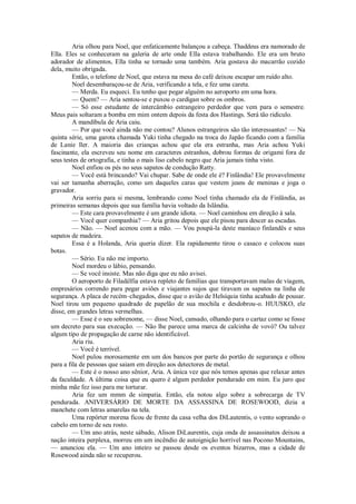Aria olhou para Noel, que enfaticamente balançou a cabeça. Thaddeus era namorado de
Ella. Eles se conheceram na galeria de arte onde Ella estava trabalhando. Ele era um bruto
adorador de alimentos, Ella tinha se tornado uma também. Aria gostava do macarrão cozido
dela, muito obrigada.
Então, o telefone de Noel, que estava na mesa do café deixou escapar um ruído alto.
Noel desembaraçou-se de Aria, verificando a tela, e fez uma careta.
— Merda. Eu esqueci. Eu tenho que pegar alguém no aeroporto em uma hora.
— Quem? — Aria sentou-se e puxou o cardigan sobre os ombros.
— Só esse estudante de intercâmbio estrangeiro perdedor que vem para o semestre.
Meus pais soltaram a bomba em mim ontem depois da festa dos Hastings. Será tão ridículo.
A mandíbula de Aria caiu.
— Por que você ainda não me contou? Alunos estrangeiros são tão interessantes! — Na
quinta série, uma garota chamada Yuki tinha chegado na troca do Japão ficando com a família
de Lanie ller. A maioria das crianças achou que ela era estranha, mas Aria achou Yuki
fascinante, ela escreveu seu nome em caracteres estranhos, dobrou formas de origami fora de
seus testes de ortografia, e tinha o mais liso cabelo negro que Aria jamais tinha visto.
Noel enfiou os pés no seus sapatos de condução Ratty.
— Você está brincando? Vai chupar. Sabe de onde ele é? Finlândia! Ele provavelmente
vai ser tamanha aberração, como um daqueles caras que vestem jeans de meninas e joga o
gravador.
Aria sorriu para si mesma, lembrando como Noel tinha chamado ela de Finlândia, as
primeiras semanas depois que sua família havia voltado da Islândia.
— Este cara provavelmente é um grande idiota. — Noel caminhou em direção à sala.
— Você quer companhia? — Aria gritou depois que ele pisou para descer as escadas.
— Não. — Noel acenou com a mão. — Vou poupá-la deste maníaco finlandês e seus
sapatos de madeira.
Essa é a Holanda, Aria queria dizer. Ela rapidamente tirou o casaco e colocou suas
botas.
— Sério. Eu não me importo.
Noel mordeu o lábio, pensando.
— Se você insiste. Mas não diga que eu não avisei.
O aeroporto de Filadélfia estava repleto de famílias que transportavam malas de viagem,
empresários correndo para pegar aviões e viajantes sujos que tiravam os sapatos na linha de
segurança. A placa de recém–chegados, disse que o avião de Helsíquia tinha acabado de pousar.
Noel tirou um pequeno quadrado de papelão de sua mochila e desdobrou-o. HUUSKO, ele
disse, em grandes letras vermelhas.
— Esse é o seu sobrenome, — disse Noel, cansado, olhando para o cartaz como se fosse
um decreto para sua execução. — Não lhe parece uma marca de calcinha de vovó? Ou talvez
algum tipo de propagação de carne não identificável.
Aria riu.
— Você é terrível.
Noel pulou morosamente em um dos bancos por parte do portão de segurança e olhou
para a fila de pessoas que saiam em direção aos detectores de metal.
— Este é o nosso ano sênior, Aria. A única vez que nós temos apenas que relaxar antes
da faculdade. A última coisa que eu quero é algum perdedor pendurado em mim. Eu juro que
minha mãe fez isso para me torturar.
Aria fez um mmm de simpatia. Então, ela notou algo sobre a sobrecarga de TV
pendurada. ANIVERSÁRIO DE MORTE DA ASSASSINA DE ROSEWOOD, dizia a
manchete com letras amarelas na tela.
Uma repórter morena ficou de frente da casa velha dos DiLautentis, o vento soprando o
cabelo em torno de seu rosto.
— Um ano atrás, neste sábado, Alison DiLaurentis, cuja onda de assassinatos deixou a
nação inteira perplexa, morreu em um incêndio de autoignição horrível nas Pocono Mountains,
— anunciou ela. — Um ano inteiro se passou desde os eventos bizarros, mas a cidade de
Rosewood ainda não se recuperou.

 