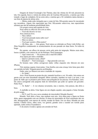 Imagens de Jenna Cavanaugh e Ian Thomas, duas das vítimas da Ali real, piscaram na
tela. Em seguida, houve o retrato da sétima série de Courtney DiLaurentis, a menina que tinha
tomado o lugar da verdadeira Ali na sexta série, a menina que a Ali verdadeira matou durante a
sua festa do pijama da sétima série.
— Muitos ainda estão intrigados que o corpo de Srta. DiLaurentis nunca foi encontrado
nos escombros. Alguns têm especulado que Srta. DiLaurentis sobreviveu, mas especialistas
afirmam que não há nenhuma possibilidade disto.
Um arrepio correu pela espinha de Aria.
Noel cobriu os olhos de Aria com as mãos.
— Você não deveria ver isso.
Aria contorceu livre.
— Não é difícil.
— Você tem pensado muito sobre isso?
— Mais ou menos.
— Você quer assistir o filme juntos?
— Oh Deus, não. — Aria gemeu. Noel estava se referindo ao Prrety Little Killer, um
filme biográfico condensando os acontecimentos do ano passado em duas horas. Foi além de
brega.
De repente, um afluxo de pessoas corria pela porta da imigração. Muitos eram altos,
louros e pálidos, com certeza do voo de Helsique. Noel resmungou.
— Aqui vamos nós. — Ele acenou com o sinal HUUSKO.
Aria espiou por entre a multidão.
— Qual é o primeiro nome, afinal?
— Klaudius? — Noel resmungou. — Algo parecido com isso.
Os homens mais velhos carregavam malas velhas enquanto eles falavam em seus
iPhones.
Três meninas esguias riram juntas. Uma família com uma criança loira lutou para abrir
um carrinho de bebê. Ninguém parecia um Klaudius.
Então, uma voz flutuava em meio à multidão de viajantes.
— Sr. Kahn?
Aria e Noel ficaram na ponta dos pés, tentando localizar a voz. Só então, Aria notou um
garoto com um tosto desenhado alongado, lábios carnudos, espinhas no rosto e na testa, e um
pomo de Adão que se projetava pelo menos uma polegada de seu pescoço. Era Klaudius, certo.
Ele estava carregando uma pequena mala de instrumento que pode ser apenas um gravador.
Pobre Noel.
— Sr. Kahn? — A voz chamou novamente, mas o menino, Aria pensou, não abriu a
boca.
A multidão se abriu. Uma figura em um chapéu caçador, uma jaqueta e botas forradas
de pelo surgiu.
— Oi! É você! Eu sou a nova estudante de intercâmbio! Klaudia Huusko!
Klaudia. Noel abriu a boca, mas nenhum som saiu. Aria olhou para a figura na frente
deles, quase engasgando com seu chiclete. O aluno de intercâmbio de Noel certamente não era
alto, desengonçado, com marcas de varíola, tocador de flauta. Em vez disso, Klaudia era uma
menina. Cabelos loiros, olhos azuis, voz gutural, grandes seios e usando um vestido jeans
apertado, sonho erótico Escandinavo.
E ela estaria vivendo a apenas um corredor de Noel.

 