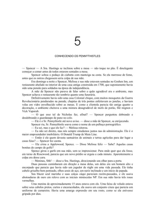 5
CONHECENDO OS PENNYTHISTLES

— Spencer — A Sra. Hastings se inclinou sobre a mesa — não toque no pão. É deselegante
começar a comer antes de todos estarem sentados a mesa.
Spencer soltou o pedaço de ciabatta com manteiga na cesta. Se ela morresse de fome,
antes que os outros chegassem seria culpa de sua mãe.
Era domingo a noite e Spencer, Melissa e sua mãe estavam sentadas no Goshen Inn, um
restaurante abafado no interior de uma casa antiga construída em 1700, que supostamente havia
sido uma pensão para soldados na época da independência.
A mãe de Spencer não parava de falar sobre o quão agradável era o ambiente, mas
Spencer achava o restaurante tão sombrio quanto uma funerária.
Definitivamente havia sido uma casa Colonial chique, com muitos mosquetes da Guerra
Revolucionária pendurados na parede, chapéus de três pontas enfeitavam as janelas, e haviam
velas em vidro envelhecido sobre as mesas. E como a clientela parecia tão antiga quanto a
decoração, o ambiente cheirava a uma mistura desagradável de mofo de porão, filé mignon e
Vick Vaporub.
— O que esse tal de Nicholas faz, afinal? — Spencer perguntou dobrando e
desdobrando o guardanapo de pano no colo.
— Ele é o Sr. Pennythistle até novo aviso. — disse a mãe de Spencer, se enrijecendo.
Spencer riu, Sr. Pennythistle soava como o nome de um palhaço pornográfico.
— Eu sei, mas o que ele faz? — Melissa reiterou.
— Eu não sei direito, mas nós sempre estudamos juntos nas de administração. Ele é o
maior empreendedor imobiliário. O Donald Trump de Main Line.
— Então é ele quem devasta santuários de animais e terras agrícolas para dar lugar a
casas feias? — Spencer fez careta.
— Ele criou a Applewood, Spence. — Disse Melissa feliz — Sabe? Aquelas casas
bonitas do campo de golfe?
Spence girou o garfo em sua mão, sem se impressionar. Para onde quer que ela fosse,
em torno de Rosewood, parecia que um novo prédio se erguia a cada minuto. Aparentemente a
culpa era desse cara.
— Meninas, Shh! — disse a Sra. Hastings, direcionando seu olhar para a porta.
Duas pessoas caminharam em direção a mesa delas, um deles era um homem alto e
encorpado que parecia que havia sido um jogador de rúgbi em uma vida passada. Ele tinha
cabelo grisalho bem penteado, olhos azuis de aço, um nariz inclinado e um início de papada.
Seu blazer azul marinho e suas calças cáqui pareciam recém-passados, e ele usava
abotoaduras de ouro em relevo com as iniciais minúsculas NP. Em sua mão havia três rosas
vermelhas.
Uma menina de aproximadamente 15 anos estava com ele. Uma faixa de veludo estava
sobre seus cabelos pretos, curtos e encaracolados, ela usava um conjunto cinza que parecia um
uniforme de camareira. Havia uma amarga expressão em seu rosto, como se ela estivesse
gripada por dias.

 
