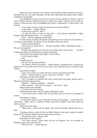 Spencer desviou o olhar por um momento, seus batimentos tinham acelerado. Ele estava
flertando com ela, e ela estava adorando. Ela não sentia uma faísca por alguém desde Andrew
Campbell no ano passado.
Seu companheiro tomou um gole do seu copo de cerveja, quando ele colocou o copo de
volta no balcão, Spencer rapidamente pegou um apoio para copos e colocou sob ele, então ela
limpou a borda do copo com um guardanapo para parar o gotejamento. O rapaz olhava com
diversão.
— Você sempre arruma os copos das pessoas que você não conhece?
— É uma mania — admitiu Spencer
— Tudo tem que estar tão... não é?
— Eu gosto de fazer as coisas do meu jeito — disse Spencer apreciando o duplo
sentido. Então ela estendeu a mão — Eu sou Spencer.
— Zach — disse ele apertando as mãos dela.
O nome ressoou na cabeça de Spencer. Ela pensou nas suas maças do rosto salientes, a
sua maneira culta de falar e de repente em seus familiares olhos azuis de aço.
— Espere, Zach de Zachary?
— Só meu pai me chama assim — ele disse curvando o lábio, suspeitando de algo —
Por que você pergunta?
— Porque estou jantando com você esta noite. Minha mãe e seu pai estão... — ela abriu
as palmas das mãos, era estranho dizer a palavra namorando.
Zach demorou um momento para digerir o que ela disse.
— Você é uma das filhas?
— Sim.
Ele olhou para ela.
— Por que você me parece familiar?
— Eu conhecia Alison DiLaurentis – admitiu Spencer, apontando para a história que
aparecia na TV que ainda estava na tela. Era a notícia mais importante para os obsecados pela
história.
Zach estalou os dedos.
— Certo, meus amigos e eu achávamos que você era a mais gostosa de todas.
— Sério? — Spencer admirou, mesmo comparada a Hanna? — Uau!
Zach passou as mãos pelos cabelos.
— Isso é selvagem, eu realmente não estava ansioso para esse jantar, pensava que as
filhas da namorada do meu pai eram...
— Metidas? — Spencer completou — Esnobes?
— Mais ou menos — Zach sorriu sem graça — mas você é... legal.
Spencer sentiu outra vibração.
— Você não é tão ruim, mesmo.
Então ela apontou para o copo de cerveja, lembrando de algo.
— Você já estava aqui o tempo todo? Seu pai disse que você estava em um grupo de
estudos.
Zach abaixou a cabeça.
— Eu precisava antes de eu ir lá. Meu pai é do tipo que me estressa — ele levantou uma
sobrancelha – então você já o conheceu? Minha irmã está lá também? Eles estão sendo uns
malas sem alça?
Spencer deu uma risada.
— Minha mãe e minha irmã são iguais. Eles estavam tentando impressionar um ao
outro.
O barman colocou a conta de Zach no balcão, Spencer notou que o relógio na parede
marcava 6:45. Ela havia saído da mesa por quase quinze minutos.
— Nós devemos voltar, você não acha?
Zach fechou os olhos e gemeu.
— Nós temos mesmo? Vamos fugir ao invés de fazermos isso, nos esconder na
Filadélfia, pegar uma avião para Paris.
— Ou talvez Nice — sugeriu Spencer.

 