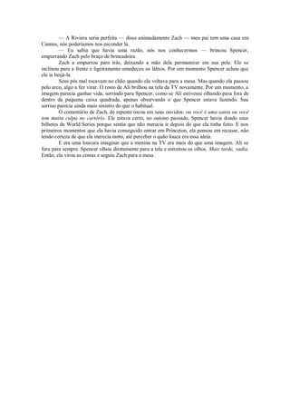 — A Riviera seria perfeita — disse animadamente Zach — meu pai tem uma casa em
Cannes, nós poderíamos nos esconder lá.
— Eu sabia que havia uma razão, nós nos conhecermos — brincou Spencer,
empurrando Zach pelo braço de brincadeira.
Zach a empurrou para trás, deixando a mão dela permanecer em sua pele. Ele se
inclinou para a frente e ligeiramente umedeceu os lábios. Por um momento Spencer achou que
ele ia beijá-la.
Seus pés mal tocavam no chão quando ela voltava para a mesa. Mas quando ela passou
pelo arco, algo a fez virar. O rosto de Ali brilhou na tela da TV novamente. Por um momento, a
imagem parecia ganhar vida, sorrindo para Spencer, como se Ali estivesse olhando para fora de
dentro da pequena caixa quadrada, apenas observando o que Spencer estava fazendo. Seu
sorriso parecia ainda mais sinistro do que o habitual.
O comentário de Zach, de repente tocou em seus ouvidos: ou você é uma santa ou você
tem muita culpa no cartório. Ele estava certo, no outono passado, Spencer havia doado seus
bilhetes da World Series porque sentia que não merecia ir depois do que ela tinha feito. E nos
primeiros momentos que ela havia conseguido entrar em Princeton, ela pensou em recusar, não
tendo certeza de que ela merecia tanto, até perceber o quão louca era essa ideia.
E era uma loucura imaginar que a menina na TV era mais do que uma imagem. Ali se
fora para sempre. Spencer olhou diretamente para a tela e estreitou os olhos. Mais tarde, vadia.
Então, ela virou as costas e seguiu Zach para a mesa.

 