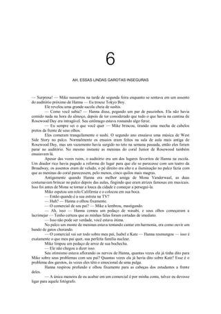 6
AH, ESSAS LINDAS GAROTAS INSEGURAS

— Surpresa! — Mike sussurrou na tarde de segunda feira enquanto se sentava em um assento
do auditório próximo de Hanna — Eu trouxe Tokyo Boy.
Ele revelou uma grande sacola cheia de sushis.
— Como você sabia? — Hanna disse, pegando um par de pauzinhos. Ela não havia
comido nada na hora do almoço, depois de ter considerado que tudo o que havia na cantina de
Rosewood Day era intragável. Seu estômago estava rosnando algo feroz.
— Eu sempre sei o que você quer — Mike brincou, tirando uma mecha de cabelos
pretos da frente de seus olhos.
Eles comeram tranquilamente o sushi. O segundo ano ensaiava uma música de West
Side Story no palco. Normalmente os ensaios eram feitos na sala de aula mais antiga de
Rosewood Day, mas um vazamento havia surgido no teto na semana passada, então eles foram
parar no auditório. No mesmo instante as meninas do coral Junior de Rosewood também
ensaiavam lá.
Apesar das vozes ruins, o auditório era um dos lugares favoritos de Hanna na escola.
Um doador rico havia pagado a reforma do lugar para que ele se parecesse com um teatro da
Broadway, os assentos eram de veludo, o pé direito era alto e a iluminação no palco fazia com
que as meninas do coral parecessem, pelo menos, cinco quilos mais magras.
Antigamente quando Hanna era melhor amiga de Mona Vanderwaal, as duas
costumavam brincar no palco depois das aulas, fingindo que eram atrizes famosas em musicais.
Isso foi antes de Mona se tornar a louca da cidade e começar a persegui-la.
Mike espetou um rolo Califórnia e o colocou em sua boca.
— Então quando é a sua estreia na TV?
— Huh? — Hanna o olhou fixamente.
— O comercial de seu pai? — Mike a lembrou, mastigando.
— Ah, isso — Hanna comeu um pedaço de wasabi, e seus olhos começaram a
lacrimejar — Tenho certeza que as minhas falas foram cortadas de imediato.
— Isso não pode ser verdade, você estava ótima.
No palco um monte de meninas estava tentando cantar em harmonia, era como ouvir um
bando de gatos chorando.
— O comercial vai ser todo sobre meu pai, Isabel e Kate — Hanna resmungou — isso é
exatamente o que meu pai quer, sua perfeita família nuclear.
Mike limpou um pedaço de arroz de sua bochecha.
— Ele não chegou a dizer isso.
Seu otimismo estava aflorando os nervos de Hanna, quantas vezes ela já tinha dito para
Mike sobre seus problemas com seu pai? Quantas vezes ela já havia dito sobre Kate? Esse é o
problema dos garotos, às vezes eles têm o emocional de uma pulga.
Hanna respirou profundo e olhou fixamente para as cabeças dos estudantes a frente
deles.
— A única maneira de eu acabar em um comercial é por minha conta, talvez eu devesse
ligar para aquele fotógrafo.

 