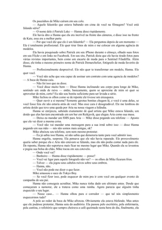 Os pauzinhos de Mike caíram em seu colo.
— Aquele falastrão que estava babando em cima de você na filmagem? Você está
falando sério?
— O nome dele é Patrick Lake — Hanna disse rispidamente.
Ele havia dito a Hanna que ela era incrível na frente das câmeras, e disse isso na frente
de Kate, essa era a melhor parte.
— Por que você diz que ele é um falastrão? — Ela perguntou depois de um momento —
Ele é totalmente profissional. Ele quer tirar fotos de mim e me colocar em alguma agência de
modelos.
Ela havia pesquisado sobre Patrick em seu iPhone durante o almoço, olhado suas fotos
em seu Flickr e em links no Facebook. Em seu site, Patrick dizia que ele havia tirado fotos para
várias revistas importantes, bem como um encarte de moda para o Sentinel Filadélfia. Além
disso, ele tinha o mesmo primeiro nome de Patrick Demarchelier, fotógrafo de moda favorito de
Hanna.
— Profissionalmente desprezível. Ele não quer te transformar em modelo, Hanna. Ele
quer você.
— Você não acha que sou capaz de assinar um contrato com uma agencia de modelos?
— A boca de Hanna caiu.
— Não foi isso que eu disse.
— Você disse muito bem — Disse Hanna inclinando seu corpo para longe de Mike,
sentindo um onda de raiva — então, basicamente, quem se aproxima de mim só quer se
aproveitar de mim, certo? Eu não sou bonita suficiente para ser levada a sério.
Mike fechou os olhos como se de repente ele tivesse um enxaqueca.
— Quer ouvir a si mesma? Somente garotas bonitas chegam lá, e você é uma delas, se
você fosse feia ele não estaria atrás de você. Mas esse cara é desagradável. Ele me lembrou do
artista doido que teve uma queda por Aria na nossa viagem a Islândia.
Hanna se enrijeceu, sabendo exatamente de qual artista que Mike estava falando, um
doido que eles haviam encontrado em um bar em Reikjavik, que elegeu Aria como sua musa.
— Deixa eu mandar um SMS para Aria — Mike disse pegando seu telefone — Aposto
que ela vai dizer a mesma coisa.
— Você não vai mandar uma mensagem para a sua irmã sobre isso — disse Hanna
pegando em sua mão — nós não somos mais amigas, ok?
Mike abaixou seu telefone, sem nem mesmo protestar.
— Eu já sabia isso Hanna, só não sabia que demoraria tanto para você admitir isso.
Hanna engoliu, surpresa. Ela pensava que ele não havia reparado. Ele provavelmente
queria saber porque ela e Aria não estavam se falando, mas ela não podia contar nada para ele.
De repente, Hanna não suportava mais ficar no mesmo lugar que Mike. Quando ela se levantou
e pegou sua bolsa do chão, Mike tocou em seu cotovelo.
— Onde você vai?
— Banheiro — Hanna disse rispidamente — posso?
— Você vai ligar para aquele fotografo não vai? — os olhos de Mike ficaram frios.
— Talvez — ela jogou seus cabelos ruivos sobre seus ombros.
— Hanna, não.
— Você não pode me dizer o que fazer.
Mike amassou o saco do Tokyo Boy.
— Se você fizer isso, pode esquecer de mim pra ir com você em qualquer evento de
campanha de seu pai.
Hanna não conseguia acreditar, Mika nunca tinha dado um ultimato antes. Desde que
começaram a namorar, ele a tratava como uma rainha. Agora parecia que alguém tinha
esquecido o seu lugar.
— Nesse caso... — Hanna olhou para o corredor — que tal nós simplesmente
esquecermos tudo?
A pele ao redor da boca de Mike afroxou. Obviamente ela estava blefando. Mas antes
que ele pudesse protestar, Hanna saiu do auditório. Ela passou pelo escritório, pela enfermaria,
pela cantina, o refeitório que sempre cheirava a café queimado nesta hora do dia, finalmente, ela

 