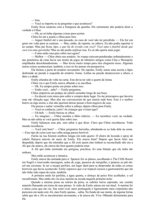 — Sim.
— Você se importa se eu perguntar o que aconteceu?
Emily ficou surpresa com a franqueza da questão. Ela certamente não poderia dizer a
verdade a Chloe.
— Oh, eu só tinha algumas coisas para acertar.
Chloe foi até a janela e olhou para fora.
— Joguei futebol até o ano passado, no caso de você não ter percebido. — Ela fez um
gesto em volta para os cartazes. — Mas, então, de repente, eu odiava. Eu não podia suportar ir
ao campo. Meu pai ficou, tipo, o que há de errado com você? Você ama o futebol desde que
você era uma garotinha! Mas eu não podia explicar isso. Eu só não queria mais jogar.
— Como estão seus pais sobre isso agora?
— Melhor — Chloe abriu seu armário. As roupas estavam penduradas ordenadamente e
nas prateleiras de cima havia um monte de jogos de tabuleiro antigos como Clue e Monopoly
empilhados desordenadamente. — Mas levou muito tempo para eles chegarem nisso. Algumas
outras coisas aconteceram, também, e isso os fez pensar em perspectiva.
Ela fechou a porta do armário novamente. De repente, Emily notou uma escrita a lápis
desbotada na parede à esquerda do armário. Jenna. Linhas na parede demarcavam a altura, a
data e a idade.
Emily afundou de volta na cama. Este devia ter sido o quarto de Jenna.
Chloe viu o que Emily estava olhando e se encolheu.
— Oh. Eu sempre penso em pintar sobre isso.
— Então você... sabe? — Emily perguntou.
Chloe empurrou um pedaço de cabelo castanho longe de sua boca.
— Eu discuti com meus pais sobre a compra deste lugar. Eu me preocupava que haveria
uma má vibração aqui. Mas eles me convenceram de que estaria tudo bem. Este é o melhor
bairro ou algo assim, e eles não queriam deixar passar o bom negócio da casa.
Ela puxou o suéter vermelho sobre a cabeça, depois olhou para Emily.
— Você os conhecia, certo? As crianças que viviam aqui?
— Uh-huh. — Emily baixou os olhos.
— Eu imaginei — Chloe mordeu o lábio inferior. — Eu reconheci você, na verdade.
Mas eu não sabia se você queria falar sobre isso.
Emily balançou seus pés, sem saber o que dizer. Claro que Chloe reconheceu. Todo
mundo reconhecia.
— Você está bem? — Chloe perguntou baixinho, afundando-se ao lado dela na cama.
—Esse tipo de coisa com sua velha amiga parece horrível.
Faróis na rua fizeram sombras longas em todo quarto. O cheiro de lavanda e spray de
cabelo flutuava através do nariz de Emily. Ela estava bem? Depois que havia feito sua
despedida, depois que ela entendeu que a Ali com quem elas tinham se reconciliado não era a
Ali que ela amava, ela estava tão bem quanto poderia estar.
A Ali que tinha retornado era perigosa, psicótica, foi uma bênção que ela tinha ido
embora.
Mas então aconteceu a Jamaica.
Emily estava tão animada para ir. Spencer fez os planos, escolhendo o The Cliffs Resort
em Negril e reservando massagens, aulas de yoga, passeios de mergulho, e jantares ao pôr-dosol nas cavernas. Ia ser o escape perfeito, um lugar ideal para se desprender de todas as coisas
horríveis que havia acontecido. Emily esperava que o ar tropical curasse a gastroenterite que ela
não tinha sido capaz de curar, também.
A primeira tarde foi perfeita, a água quente, o almoço de peixe frito acolhedor, o sol
reconfortante. Mas então ela viu essa menina na escada naquela primeira noite.
Quando a menina pisou na soleira da porta, os cabelos loiros soprando, seu vestido
amarelo flutuando em torno de suas pernas. A visão de Emily entrou em um túnel. A menina foi
a única coisa que ela viu. Seu rosto oval, nariz pontiagudo e ligeiramente mais corpulento não
pareciam em nada com Ali, mas Emily apenas... sabia. No fundo de sua mente, de alguma forma
sabia que ela e Ali se encontrariam novamente, e lá estava ela. Viva. Olhando diretamente para
ela.

 