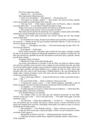Ela virou-se para suas amigas.
— Aquela é Ali —, ela sussurrou.
Elas simplesmente olharam para ela.
— O que você está falando? — Disse Spencer. — Ali está morta, Em.
— Ela morreu no incêndio, lembra? — Aria insistiu. Ela observou Emily suspeita,
como se preocupada que Emily pudesse fazer uma cena.
— Será que está? — Emily pensou naquela noite em Poconos, culpa e ansiedade
crescendo dentro dela. — E se ela fugiu? Ninguém encontrou o corpo.
Hanna virou-se para a menina de amarelo. Ela afastou-se, dirigindo-se ao bar.
— Não se parece nada com ela. Talvez você esteja com febre.
Mas Emily não iria desistir tão facilmente. Ela viu quando a menina pediu uma bebida,
atirando para um dos bartenders um sorriso sou-Ali-e-sou-fabulosa.
Quantas vezes Emily tinha acarinhado esse sorriso? Ansiara por ele? Seu coração
acelerou ainda mais.
— Se Ali sobreviveu ao fogo, ela passou por plásticas para esconder as queimaduras —,
ela sussurrou. — Poderia ser por isso que ela parece totalmente diferente. E é por isso que ela
tem essas marcas em seus braços.
— Emily... — Aria agarrou suas mãos. — Você está dizendo algo do nada. Não é Ali.
Você tem que superá-la.
— Eu já superei! — Emily rugiu.
Emily voltou ao presente, colocando a mão no bolso de suas calças e sentindo o pedaço
de seda cor de laranja. Se alguma vez alguém lhe perguntasse ou se alguém a reconhecesse, ela
diria que encontrou no gramado da casa dos DiLaurentis em Poconos após a explosão, mesmo
que não fosse verdade.
De repente, Chloe se levantou.
— Mamãe! Pai! O que vocês estão fazendo aqui?
Um jovem casal apareceu no corredor. O pai de Chloe, um atleta de cabelos escuros
com pele lisa e perfeita, usava um terno cinza e sapatos de couro lustrado. Sua mãe, que tinha
um corte de cabelo angular castanho e usava óculos de armação escura estilo hippye, estava com
uma saia lápis apertada, uma blusa brilhante rosa, e sapatos de salto de couro. Havia algo
estranho sobre eles, como se eles fossem para o trabalho durante o dia, mas participassem de
bandas indie e leituras de poesia à noite. Eles eram uma boa mudança dos tipos amantes de
cavalos que invadiram Rosewood.
— Nós vivemos aqui, lembra? — O pai de Chloe brincou. Então ele percebeu Emily e
sorriu. — Olá... ?
— Oi, eu sou Emily Fields. — Emily se adiantou e ofereceu sua mão.
— A menina dos casacos, certo? — A Sra. Roland perguntou, apertando a mão de
Emily em seguida. Ela usava um anel de diamante enorme que Emily reconheceu da festa.
— E a nadadora —, o Sr. Roland acrescentou.
— E a babá enquanto eu vou para a minha entrevista em Villanova, — Chloe disse-lhes.
—Ela é maravilhosa, com Grace, eu prometo.
O Sr. Roland inclinou-se no corrimão.
— Na verdade, Chloe, eu não acho que nós realmente precisamos de uma babá.
Estamos os dois aqui à noite. — Ele se virou para Emily. — Nós ainda vamos pagar você pelo
incômodo, é claro.
— Ah, tudo bem, — Emily disse rapidamente. — Foi bom vir. — Assim que ela disse
isso, ela percebeu que era verdade. Ela passou o último outono e inverno enfurnada em seu
quarto sem ninguém para conversar. Preocupada. Introvertida. Ela sentiu-se como se estivesse
acordando de um longo cochilo.
— Nós insistimos! — A Sra. Roland exclamou. — Henry, vá buscar a sua carteira.
A mãe de Chloe recuou para o quarto principal, e Chloe e seu pai começaram a descer
as escadas. Emily seguiu-os.
— Que período de almoço você tem? — Chloe perguntou por cima do ombro.
— O primeiro às terças e quintas-feiras, segundo às segundas, quartas e sextas-feiras, —
Emily respondeu.

 