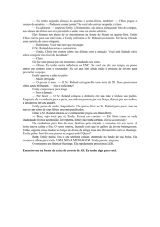 — Eu tenho segundo almoço às quartas e sextas-feiras, também! — Chloe pegou o
casaco do armário. — Podemos comer juntas? Se você não estiver ocupada, é claro.
— Eu adoraria — suspirou Emily. Ultimamente, ela estava almoçando fora do campus,
aos alunos do último ano era permitida a saída, mas era muito solitário.
Elas fizeram um plano de se encontrarem na frente do Steam na quarta-feira. Então
Chloe correu para sua entrevista, e Emily enfrentou o Sr. Roland novamente. Ele havia retirado
uma carteira de couro elegante.
— Realmente. Você não tem que me pagar.
O Sr. Roland descartou o comentário.
— Então, Chloe me contou sobre seu dilema com a natação. Você está falando sério
sobre competir em nível de faculdade?
— Claro.
Ele fez uma pausa por um momento, estudando seu rosto.
— Ótimo. Eu tenho muita influência na UNC. Se você me der um tempo, eu posso
entrar em contato com o recrutador. Eu sei que eles ainda estão à procura de jovens para
preencher a equipe.
Emily apertou a mão no peito.
— Muito obrigada.
— O prazer é meu. — O Sr. Roland entregou-lhe uma nota de 20. Seus penetrantes
olhos azuis brilharam. — Isso é suficiente?
Emily empurrou-a para longe.
— Isso é demais.
— Por favor — O Sr. Roland colocou o dinheiro em sua mão e fechou seu punho.
Enquanto ele a conduzia para a porta, sua mão serpenteou por seu braço, desceu por seu ombro,
e descansou em seu quadril.
Emily parou de andar, boquiaberta. Ela queria dizer ao Sr. Roland para parar, mas os
nervos em torno de seus lábios estavam paralisados.
Então o Sr. Roland afastou-se e calmamente pegou seu BlackBerry.
— Bem, vejo você por aí, Emily. Estarei em contato. — Ele falou como se nada
inadequado tivesse acontecido. De repente, Emily não tinha certeza. Havia acontecido?
Ela cambaleou para fora da casa, deslizou pela calçada, e encostou em seu carro. A
noite estava calma e fria. O vento soprou, fazendo com que os galhos da árvore balançassem.
Então, alguma coisa mudou ao longo da divisa da antiga casa dos DiLaurentis com os Hastings.
Emily pulou. Isso foi uma pessoa se esgueirando? Quem?
Beep. Emily pulou. Era o seu telefone celular, enterrado no fundo de sua bolsa. Ela
cavou-o e olhou para a tela. UMA NOVA MENSAGEM. Emily piscou, surpresa.
O remetente era Spencer Hastings. Ela rapidamente pressionou LER.
Encontre-me na frente da caixa de correio de Ali. Eu tenho algo para você.

 