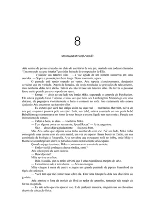8
MENSAGEM PARA VOCÊ!

Aria sentou de pernas cruzadas no chão do escritório de seu pai, ouvindo um podcast chamado
“Encontrando sua paz interior”que tinha baixado do computador de Ella.
— Visualize seu terceiro olho —, a voz aguda de um homem sussurrou em seus
ouvidos. — Sopre o passado para bem longe. Nesse momento, agora.
O passado está sendo soprado ao vento, Aria repetia silenciosamente, desejando
acreditar que era verdade. Depois da Jamaica, ela ouviu toneladas de gravações de relaxamento,
mas nenhuma delas teve efeito. Talvez ela não tivesse um terceiro olho. Ou talvez o passado
fosse muito pesado para ser soprado ao vento.
— Droga! — disse ao seu lado seu irmão Mike, segurando o controle do PlayStation.
Ele estava jogando Gran Turismo, e toda vez que batia seu Lamborghini Murcielago em uma
chicane, ele paguejava violentamente e batia o controle no sofá. Isso certamente não estava
ajudando Aria encontrar seu terceiro olho.
— Eu espero que você não diriga assim na vida real — murmurou Meredith, noiva de
seu pai, enquanto passava pelo corredor. Lola, sua bebê, estava amarrada em um porta bebê
BabyBjorn que serpenteava em torno de seus braços e estava ligado nas suas costas. Parecia um
instrumento de tortura.
— Calem a boca, as duas. — vociferou Mike.
— Tem alguma coisa em sua mente, Speed Racer? — Aria perguntou.
— Não — disse Mike agitadamente. — Eu estou bem.
Mas Aria sabia que alguma coisa tinha acontecido com ele. Por um lado, Mike tinha
conseguido uma carona com ela esta manhã, em vez de esperar Hanna buscá-lo. Então, em sua
caminhada de biologia à fotografia, Aria percebeu que o pequeno sofá no lobby, onde Mike e
Hanna se aconchegavam entre os períodos estava notoriamente desocupado.
Quando o jogo terminou, Mike recostou-se com o controle remoto.
— Então você já conhece a deusa nórdica, certo?
Aria olhou para ele com cautela.
— Desculpe-me?
Mike revirou os olhos.
— Duh. Klaudia, que eu tenho certeza que é uma escandinava megera do sexo.
— Escandinavo não é um idioma. — Aria resmungou.
Mike chegou à mesa de centro e pegou um grande punhado de pipoca Smartfood da
tigela de cerâmica.
— Você tem que me contar tudo sobre ela. Tirar uma fotografia dela nos chuveiros do
ginásio...
Aria enrolou o fone de ouvido do iPod ao redor do aparelho, tentando não reagir de
forma exagerada.
— Eu não acho que ela aprecie isso. E de qualquer maneira, ninguém usa os chuveiros
depois da educação fisica.

 