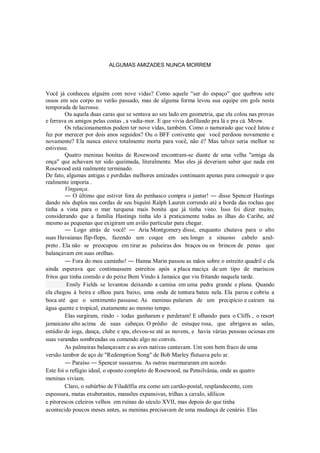 ALGUMAS AMIZADES NUNCA MORREM

Você já conheceu alguém com nove vidas? Como aquele “ser do espaço” que quebrou sete
ossos em seu corpo no verão passado, mas de alguma forma levou sua equipe em gols nesta
temporada de lacrosse.
Ou aquela duas caras que se sentava ao seu lado em geometria, que ela colou nas provas
e ferrava os amigos pelas costas , a vadia-mor. E que vivia desfilando pra lá e pra cá. Mrow.
Os relacionamentos podem ter nove vidas, também. Como o namorado que você lutou e
fez por merecer por dois anos seguidos? Ou o BFF conivente que você perdoou novamente e
novamente? Ela nunca esteve totalmente morta para você, não é? Mas talvez seria melhor se
estivesse.
Quatro meninas bonitas de Rosewood encontram-se diante de uma velha "amiga da
onça" que achavam ter sido queimada, literalmente. Mas eles já deveriam saber que nada em
Rosewood está realmente terminado.
De fato, algumas antigas e perdidas melhores amizades continuam apenas para conseguir o que
realmente importa .
Vingança.
― O último que estiver fora do penhasco compra o jantar! ― disse Spencer Hastings
dando nós duplos nas cordas de seu biquíni Ralph Lauren correndo até a borda das rochas que
tinha a vista para o mar turquesa mais bonita que já tinha visto. Isso foi dizer muito,
considerando que a família Hastings tinha ido à praticamente todas as ilhas do Caribe, até
mesmo as pequenas que exigiram um avião particular para chegar.
― Logo atrás de você! ― Aria Montgomery disse, enquanto chutava para o alto
suas Havaianas flip-flops, fazendo um coque em seu longo e sinuoso cabelo azulpreto . Ela não se preocupou em tirar as pulseiras dos braços ou os brincos de penas que
balançavam em suas orelhas.
― Fora do meu caminho! ― Hanna Marin passou as mãos sobre o estreito quadril e ela
ainda esperava que continuassem estreitos após a placa maciça de um tipo de mariscos
fritos que tinha comido e do peixe Bem Vindo à Jamaica que viu fritando naquela tarde.
Emily Fields se levantou deixando a camisa em uma pedra grande e plana. Quando
ela chegou à beira e olhou para baixo, uma onda de tontura bateu nela. Ela parou e cobriu a
boca até que o sentimento passasse. As meninas pularam de um precipício e caíram na
água quente e tropical, exatamente ao mesmo tempo.
Elas surgiram, rindo - todas ganharam e perderam! E olhando para o Cliffs , o resort
jamaicano alto acima de suas cabeças. O prédio de estuque rosa, que abrigava as salas,
estúdio de ioga, dança, clube e spa, elevou-se até as nuvens, e havia várias pessoas ociosas em
suas varandas sombreadas ou comendo algo no convés.
As palmeiras balançavam e as aves nativas cantavam. Um som bem fraco de uma
versão tambor de aço de "Redemption Song" de Bob Marley flutuava pelo ar.
― Paraíso ― Spencer sussurrou. As outras murmuraram em acordo.
Este foi o refúgio ideal, o oposto completo de Rosewood, na Pensilvânia, onde as quatro
meninas viviam.
Claro, o subúrbio de Filadélfia era como um cartão-postal, resplandecente, com
espessura, matas exuberantes, mansões expansivas, trilhas a cavalo, idílicos
e pitorescos celeiros velhos em ruínas do século XVII, mas depois do que tinha
acontecido poucos meses antes, as meninas precisavam de uma mudança de cenário. Elas

 
