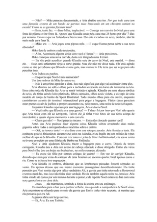 — Não? — Mike pareceu desapontado, e Aria abafou um riso. Por que todo cara tem
uma fantasia secreta de um bando de garotas nuas brincando em um chuveiro comum na
escola? Como se as garotas fizessem isso!
— Bem, tanto faz. — disse Mike, implacável. — Consiga um convite do Noel para uma
festa do pijama e tire fotos lá. Aposto que Klaudia anda pela casa nua 24 horas por dia/ 7 dias
por semana. Eu ouvi que os finlandeses fazem isso. Eles são viciados em sexo, também, não há
mais nada para fazer lá.
— Mike, ew. — Aria jogou uma pipoca nele. — E o que Hanna pensa sobre a sua nova
obsessão?
Mike deu de ombros e não respondeu.
— A-ha. Aconteceu alguma coisa com você e Hanna? — Aria pressionou.
Mike começou uma nova corrida, desta vez dirigindo uma Ferrari.
— Eu não pude acreditar quando Klaudia saiu do carro de Noel, esta manhã. — disse
ele. — Esse cara seriamente tirou a sorte grande. Mas ele não me disse nada. Ele está agindo
como se não percebesse que Klaudia é uma gata, mas vamos lá. Ele teria que ser cego para não
perceber isso.
Aria fechou os punhos.
— Esqueceu que Noel é meu namorado?
Um dos ombros de Mike levantou-se.
— Não é um crime apreciar a vista. Isso não significa que algo vai acontecer entre eles.
Aria afundou no sofá e olhou para a rachadura crescente em torno da luminária no teto.
Essa coisa toda de Klaudia fez Aria se sentir irritada e agitada. Klaudia era uma deusa nórdica
do sexo, ela tinha cabelo loiro platinado, lábios carnudos, olhos azuis violeta, e o corpo de uma
modelo de roupa de banho da Sport Illustrated. Todo mundo olhou para ela ontem, enquanto
caminhavam através do terminal internacional para pegar a bagagem. Vários caras pareciam
estar prestes a cair de joelhos e propor casamento ou, pelo menos, uma noite de sexo selvagem.
Enquanto Klaudia esperava por sua bagagem, Aria cutucou Noel.
— Você sabia que Klaudia era uma garota? — Talvez foi por isso que Noel não queria
que Aria fosse com ele ao aeroporto. Talvez ele já tinha visto fotos de sua nova colega de
intercâmbio e queria alguns momentos a sós com ela.
— Claro que não! — Noel parecia sincero. — Estou tão chocado quanto você!
Antes que Aria pudesse dizer alguma coisa, Klaudia voltou arrastando duas malas
gigantes sobre rodas e carregando duas mochilas sobre o ombro.
— Oof, eu trouxe tanto! — ela disse com um sotaque pesado. Aria franziu a testa. Ela
conheceu poucos finlandeses durante seus anos na Islândia, e seu Inglês era um milhão de vezes
melhor do que o de Klaudia. Com sua voz rouca e jeito de falar bubbleheaded, ela soava como
se tivesse crescido em uma fábrica de Barbie na Finlândia.
Noel e Aria ajudaram Klaudia trazer a bagagem para o carro. Depois de terem
carregado, Klaudia deu a Aria um aceno de cabeça educado e disse obrigado. Então ela virou
para Noel e lhe deu um beijo nas bochechas, no estilo europeu, dizendo:
— Eu estou tão feliz por sermos colegas de quarto! — Em vez de corrigir Klaudia,
dizendo que nem por cima do cadáver de Aria ficariam no mesmo quarto, Noel apenas corou e
riu. Como se achasse isso engraçado.
Aria sacudiu os ombros, deixando que as lembranças passadas fossem sopradas ao
vento. Ela apenas deixou que sua mente ciumenta prosseguisse desenfreadamente. Ela tinha
pensado que Noel sentia algo por Ali,a verdadeira Ali, a garota que tinha retornado a Rosewood
e tentou matá-las, mas isso não tinha sido verdade. Havia também aquela noite na Jamaica: Aria
tinha virado de costas por um minuto durante o jantar, e de repente Noel estava no bar com uma
sexy garota loira em cima dele.
— Jesus, — ela murmurou, sentindo a força do ciúme em seu estômago.
Ela marchou para o bar para quebrar o flerte, mas quando a companheira de Noel virou,
Aria encontrou-se olhando para o rosto da garota que Emily tinha visto na porta. A menina que
ela pensava que era Ali.
A garota abriu um largo sorriso.
— Ei, Aria. Eu sou Tabitha.

 