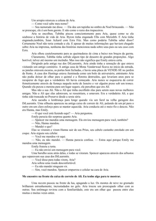 Um arrepio retorceu a coluna de Aria.
— Como você sabe meu nome?
— Seu namorado me disse. — Ela deu um tapinha no ombro de Noel brincando. — Não
se preocupe, ele é um bom garoto. E não como o resto dos trapaceiros.
Aria se encolheu. Tabitha piscou conscientemente para Aria, quase como se ela
soubesse a história de vida de Aria. Byron tinha enganado Ella com Meredith. E Aria tinha
enganado,também, Sean Ackard com Ezra Fitz. Mas como poderia Tabitha saber disso?
Certamente Noel não teria contado a ela. E apesar de muitas informações que haviam chegado
sobre Aria na imprensa, nenhuma das histórias mencionou nada sobre seus pais ou seu caso com
Ezra.
Aria olhou cautelosamente para as queimaduras de cima a baixo nos braços da garota.
Claramente, Tabitha tinha sofrido algum tipo de desastre de grandes proporções. Algo
horrível, talvez até mesmo um incêndio. Mas isso não significa que Emily estava certa.
Dirigindo pela antiga rua dos DiLaurentis, Aria ainda tinha a sensação de que estava
visitando um antigo cemitério. A antiga casa de Mona Vanderwaal ficava no início da estrada,
as janelas estavam escuras, as portas bem fechadas, e havia uma placa de VENDE-SE no jardim
da frente. A casa dos Hastings estava iluminada como um bolo de aniversário, entretanto Aria
não podia deixar de olhar para o quintal e a floresta destruidos, que levariam anos para se
recuperar do fogo que a verdadeira Ali havia começado. Aria nunca se esqueceria de correr
freneticamente através da fumaça naquela noite de Janeiro e ver alguém preso sob um tronco.
Quando ela puxou a menina para um lugar seguro, ela percebeu que era Ali.
Mas não a sua Ali. Não a Ali que tinha escolhido elas para serem suas novas melhores
amigas. Não a Ali que elas adoravam, se ressentiam, e amavam. Era a verdadeira Ali, a que
tinha sido trancada no Preserve desde a sexta série.
Aria sacudiu a lembrança para longe quando viu um farol na velha garagem dos
DiLaurentis. Uma silhueta apareceu na antiga caixa de correio de Ali, pulando de um pé para o
outro em um claro esforço para se manter aquecida. Aria conduziu até o meio-fio e desceu. Não
era Hanna, mas Emily.
— O que você está fazendo aqui? — Aria perguntou.
Emily parecia tão surpresa quanto Aria.
— Spencer me mandou uma mensagem. Ela enviou mensagem para você, também?
— Não, Hanna mandou.
— Mandei o que?
Elas se viraram e viram Hanna sair de seu Prius, seu cabelo castanho enrolado em um
coque. Aria ergueu seu celular.
— Você me mandou vir aqui.
— Não, eu não mandei. — Hanna parecia confusa. — Estou aqui porque Emily me
mandou uma mensagem.
Emily franziu a testa.
— Eu não enviei um mensagem para você.
Uma barulho soou atrás delas, e todas se viraram. Spencer apareceu através dos arbustos
que separavam sua casa dos DiLaurentis.
— Você disse para todas virem, Aria?
Aria soltou uma risada desconfortável.
— Eu não mandei ninguem vir.
— Sim, você mandou. Spencer empurrou o celular na cara de Aria.
Me encontre na frente da caixa de correio de Ali. Eu tenho algo para te mostrar.
Uma nuvem passou na frente da lua, apagando a luz. Os montes de neve no gramado
brilharam estranhamente, incrustadados no gelo. Aria trocou um preocupado olhar com as
outras. Seu estômago revirou com a familiaridade, este era um olhar que passou entre elas
muitas e muitas vezes antes.

 