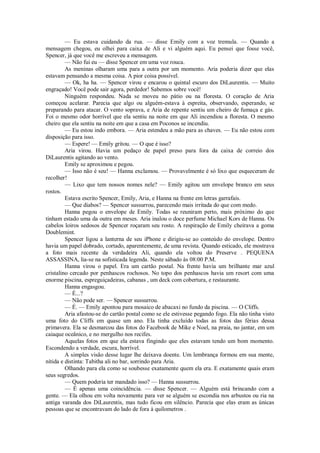 — Eu estava cuidando da rua. — disse Emily com a voz tremula. — Quando a
mensagem chegou, eu olhei para caixa de Ali e vi alguém aqui. Eu pensei que fosse você,
Spencer, já que você me escreveu a mensagem.
— Não fui eu — disse Spencer em uma voz rouca.
As meninas olharam uma para a outra por um momento. Aria poderia dizer que elas
estavam pensando a mesma coisa. A pior coisa possível.
— Ok, ha ha. — Spencer virou e encarou o quintal escuro dos DiLaurentis. — Muito
engraçado! Você pode sair agora, perdedor! Sabemos sobre você!
Ninguém respondeu. Nada se moveu no pátio ou na floresta. O coração de Aria
começou acelarar. Parecia que algo ou alguém-estava à espreita, observando, esperando, se
preparando para atacar. O vento soprava, e Aria de repente sentiu um cheiro de fumaça e gás.
Foi o mesmo odor horrível que ela sentiu na noite em que Ali incendiou a floresta. O mesmo
cheiro que ela sentiu na noite em que a casa em Poconos se incendiu.
— Eu estou indo embora. — Aria estendeu a mão para as chaves. — Eu não estou com
disposição para isso.
— Espere! — Emily gritou. — O que é isso?
Aria virou. Havia um pedaço de papel preso para fora da caixa de correio dos
DiLaurentis agitando ao vento.
Emily se aproximou e pegou.
— Isso não é seu! — Hanna exclamou. — Provavelmente é só lixo que esqueceram de
recolher!
— Lixo que tem nossos nomes nele? — Emily agitou um envelope branco em seus
rostos.
Estava escrito Spencer, Emily, Aria, e Hanna na frente em letras garrafais.
— Que diabos? — Spencer sussurrou, parecendo mais irritada do que com medo.
Hanna pegou o envelope de Emily. Todas se reuniram perto, mais próximo do que
tinham estado uma da outra em meses. Aria inalou o doce perfume Michael Kors de Hanna. Os
cabelos loiros sedosos de Spencer roçaram seu rosto. A respiração de Emily cheirava a goma
Doublemint.
Spencer ligou a lanterna de seu iPhone e dirigiu-se ao conteúdo do envelope. Dentro
havia um papel dobrado, cortado, aparentemente, de uma revista. Quando esticado, ele mostrava
a foto mais recente da verdadeira Ali, quando ela voltou do Preserve . PEQUENA
ASSASSINA, lia-se na sofisticada legenda. Neste sábado às 08:00 P.M.
Hanna virou o papel. Era um cartão postal. Na frente havia um brilhante mar azul
cristalino cercado por penhascos rochosos. No topo dos penhascos havia um resort com uma
enorme piscina, espreguiçadeiras, cabanas , um deck com cobertura, e restaurante.
Hanna engasgou.
— É...?
— Não pode ser. — Spencer sussurrou.
— É. — Emily apontou para mosaico de abacaxi no fundo da piscina. — O Cliffs.
Aria afastou-se do cartão postal como se ele estivesse pegando fogo. Ela não tinha visto
uma foto do Cliffs em quase um ano. Ela tinha excluído todas as fotos das férias dessa
primavera. Ela se desmarcou das fotos do Facebook de Mike e Noel, na praia, no jantar, em um
caiaque oceânico, e no mergulho nos recifes.
Aquelas fotos em que ela estava fingindo que eles estavam tendo um bom momento.
Escondendo a verdade, escura, horrível.
A simples visão desse lugar lhe deixava doente. Um lembrança formou em sua mente,
nítida e distinta: Tabitha ali no bar, sorrindo para Aria.
Olhando para ela como se soubesse exatamente quem ela era. E exatamente quais eram
seus segredos.
— Quem poderia ter mandado isso? — Hanna sussurrou.
— É apenas uma coincidência. — disse Spencer. — Alguém está brincando com a
gente. — Ela olhou em volta novamente para ver se alguém se escondia nos arbustos ou ria na
antiga varanda dos DiLaurentis, mas tudo ficou em silêncio. Parecia que elas eram as únicas
pessoas que se encontravam do lado de fora à quilometros .

 