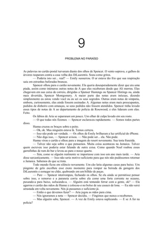 9
PROBLEMA NO PARAÍSO

As palavras no cartão postal turvaram diante dos olhos de Spencer. O vento soprava, e galhos de
árvores rasparam contra a casa velha dos DiLaurentis. Soou como gritos.
— Poderia isto ser... real? — Emily sussurrou. O ar estava tão frio que sua respiração
saiu em estranhas baforadas brancas.
Spencer olhou para o cartão novamente. Ela queria desesperadamente dizer que era uma
piada, assim como inúmeras outras notas de A que elas receberam desde que Ali morreu. Elas
chegavam em sua caixa de correio, dirigidas a Spenser Hastengs ou Spancer Histings ou, ainda
mais divertido, Spencer Montgomery. A maior parte das notas eram inócuas, dizendo
simplesmente eu estou vendo você ou eu sei os seus segredos. Outras eram notas de simpatia,
embora, curiosamente, elas ainda fossem assinadas A. Algumas notas eram mais preocupantes,
pedidos de dinheiro com ameaças, se seus pedidos não fossem atendidos. Spencer tinha levado
esses tipos de notas de A ao departamento de polícia de Rosewood, e eles lidaram com elas.
Feito.
Os lábios de Aria se separaram um pouco. Um olhar de culpa lavado em seu rosto.
— O que todas nós fizemos — Spencer esclareceu rapidamente. — Somos todos partes
disso.
Hanna cruzou os braços sobre o peito.
— Ok, ok. Mas ninguém estava lá. Temos certeza.
— Isso não pode ser verdade. — Os olhos de Emily brilharam a luz artificial do iPhone.
— Não diga isso, — Spencer avisou. — Não pode ser... ela. Não pode.
Hanna virou o cartão e olhou para a imagem do resort novamente. Sua testa franzida.
— Talvez não seja sobre o que pensamos. Muita coisa aconteceu na Jamaica. Talvez
quem escreveu isso poderia estar falando de outra coisa. Como quando Noel roubou essas
garrafinhas de rum do bar e levou-as para o nosso quarto.
— Sim, como se alguém realmente se importasse com isso um ano mais tarde. — Aria
disse sarcasticamente. — Isso não seria motivo suficiente para que nós não pudéssemos retornar
a Jamaica. Sabemos do que se trata.
Todo mundo ficou em silêncio novamente. Um cão latiu algumas casas para baixo. Um
pingente de gelo escolheu esse exato momento para romper na beirada da garagem dos
DiLaurentis e esmagar no chão, quebrando em um bilhão de peças.
— Pare — Spencer interrompeu, fechando os olhos. Se ela ainda se permitisse pensar
sobre isso, o remorso e a paranoia corria sobre ela como uma forte corrente no oceano,
puxando-a para baixo, sufocando-a. — Alguém está tentando ferrar com a gente, ok? — Ela
agarrou o cartão das mãos de Hanna e colocou-o no bolso de seu casaco de lona. — Eu não serei
arrastada em volta novamente. Nós já passamos o suficiente já.
— Então o que devemos fazer? — Aria jogou as mãos para cima.
— Nós ignoramos a nota — Spencer decidiu. — Fingimos que nunca a recebemos.
— Mas alguém sabe, Spencer. — A voz de Emily estava suplicando. — E se A for na
polícia?

 