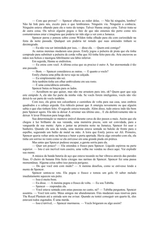 — Com que provas? — Spencer olhava ao redor delas. — Não há ninguém, lembra?
Não há link para nós, exceto para o que lembramos. Ninguém viu. Ninguém a conhecia.
Ninguém estava olhando para ela o resto do tempo. Talvez Hanna esteja certa. Talvez trata-se
de outra coisa. Ou talvez alguém pegou o fato de que não estamos tão perto como nós
costumávamos estar e imaginou que poderia ter tido algo a ver com a Jamaica.
Spencer parou e pensou sobre como Wilden tinha olhado para ela com curiosidade na
festa da noite passada. Qualquer um poderia ter notado que suas amizades tinham se
desintegrado.
— Eu não vou ser intimidada por isso, — disse ela. — Quem está comigo?
As outras meninas mudaram seus pesos. Emily jogou a pulseira de prata que ela tinha
comprado para substituir a pulseira de corda velha que Ali tinha feito para ela. Aria encravou as
mãos nos bolsos e mastigou febrilmente seu lábio inferior.
Em seguida, Hanna se endireitou.
— Eu estou com você. A última coisa que eu preciso é outro A. Ser atormentada é tão
ano passado.
— Bom. — Spencer considerava as outras. — E quanto a vocês?
Emily chutou uma pilha de neve suja na calçada.
— Eu simplesmente não sei.
Aria também tinha um olhar ambivalente em seu rosto.
— É uma coincidência estranha...
Spencer bateu os braços para os lados.
— Acreditem no que quiser, mas não me arrastem para isto, ok? Quem quer que seja
este estúpido A, ele não faz parte da minha vida. Se vocês forem inteligentes, vocês não vão
deixá-lo ser parte de vocês também.
Com isso, ela girou nos calcanhares e caminhou de volta para sua casa, seus ombros
quadrados e a cabeça erguida. Era ridículo pensar que A emergiu novamente ou que alguém
sabia o que elas tinham feito. O segredo estava trancado. Além disso, tudo estava indo tão bem
para Spencer agora. Ela não ia deixar A arruinar seu último ano... E ela definitivamente não ia
deixar A levar Princeton para longe dela.
Sua determinação se manteve estável durante cerca de dez passos a mais. Assim que ela
chegou à luz brilhante da sua varanda, uma memória piscou, sem ser convidada, para a
vanguarda de sua mente: Após o jantar na primeira noite na Jamaica, Spencer foi usar o
banheiro. Quando ela saiu da tenda, uma menina estava sentada no balcão de frente para o
espelho, segurando um balão de metal na mão. A loira que Emily jurava ser Ali. Primeiro,
Spencer queria voltar atrás na barraca e bater a porta apertada. Havia algo estranho com ela, ela
tinha um sorriso no rosto como se ela estivesse em uma grande piada em prática.
Mas antes que Spencer pudesse escapar, a garota sorriu para ela.
— Quer um pouco? — Ela estendeu o frasco para Spencer. Líquido espirrou na parte
superior. — Isto é um incrível rum caseiro, uma velha me vendeu no disco aqui. Vai explodir
sua mente.
A música da banda bateria de aço que estava tocando no bar vibrava através das paredes
finas. O cheiro de banana frita fazia cócegas nas narinas de Spencer. Spencer fez uma pausa
momentânea. Alguma coisa sobre isso parecia perigoso.
— Do que você está com medo? — A menina desafiou, como se estivesse lendo a
mente de Spencer.
Spencer sentou-se reta. Ela pegou o frasco e tomou um gole. O sabor melado
imediatamente aqueceu seu peito.
— Isso é muito bom.
— Eu disse. — A menina pegou o frasco de volta. — Eu sou Tabitha.
— Spencer — respondeu ela.
— Você estava sentada com estas pessoas no canto, né? — Tabitha perguntou. Spencer
assentiu. — Você tem sorte. Meus amigos me abandonaram. Eles mudaram suas reservas para
The Royal Plantain até a estrada sem me avisar. Quando eu tentei conseguir um quarto lá, eles
estavam todos esgotados. É uma merda.
— Isso é terrível, — Spencer murmurou. — Vocês brigaram ou algo assim?

 