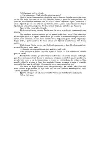 Tabitha deu de ombros culpada.
— Foi mais um cara. Você sabe algo sobre isso, certo?
Spencer piscou. Imediatamente, ela pensou a maior luta que ela tinha entrado por causa
de um cara. Tinha sido com Ali- sua Ali- sobre Ian Thomas, a quem elas tanto gostavam. Na
noite que Ali desapareceu na sétima série, Ali saiu do celeiro, e Spencer a seguiu. Ali se virou e
disse a Spencer que ela e Ian estavam secretamente juntos. A única razão pela qual Ian beijou
Spencer, ela acrescentou, era porque Ali disse para ele beijar, ele fez tudo o que ela queria.
Spencer tinha empurrado Ali rígida.
Havia um sorriso no rosto de Tabitha que ela estava se referindo a exatamente essa
história.
Mas não havia nenhuma maneira que ela pudesse saber disso... certo? Uma sobrecarga
fez a lâmpada piscar, e de repente Spencer notou que os lábios de Tabitha viraram para cima nos
cantos, assim como sua Ali. Seus pulsos eram tão finos, ela poderia apenas retratar a figura dos
longos dedos, a palma quadrada das mãos lutando com Spencer no caminho de fora de seu
celeiro.
O telefone de Tabitha tocou o coro Hallelujah, assustando as duas. Ela olhou para a tela,
em seguida, correu para a porta.
— Desculpe, eu tenho que atender isso. Vejo você mais tarde?
Antes que Spencer pudesse responder, a porta se fechou. Ela ficou no banheiro, olhando
para seu reflexo.
Ela não tinha certeza o que a fez retirar o telefone dela e fazer uma pesquisa no Google
para hotéis jamaicanos. E ela disse a si mesma que foi apenas o rum forte caseiro que fez seu
coração bater como se ela tivesse percorrido os resorts nas proximidades dos penhascos. Mas
quando o Google terminou a busca dos resultados, Spencer começou a aceitar a sensação
desagradável na boca do estômago. Alguma coisa estava realmente confusa aqui.
Não havia um Royal Plantain resort nas proximidades. Na verdade, Não existia um
hotel chamado Royal Plantain, ou algo como isso, em toda a Jamaica. Quem quer que fosse
Tabitha, ela era uma mentirosa.
Spencer olhou para seu reflexo novamente. Parecia que ela tinha visto um fantasma.
Talvez ela tivesse.

 