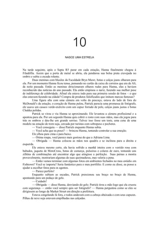 10
NASCE UMA ESTRELA

Na tarde seguinte, após o Septa R5 parar em cada estação, Hanna finalmente chegou à
Filadélfia. Assim que a porta de metal se abriu, ela pendurou sua bolsa prata cravejada no
ombro e subiu a escada rolante.
Duas meninas com blusões da Faculdade Bryn Mawr, botas e calças jeans olharam para
ela. Por um momento Hanna ficou tensa, pensando no cartão da caixa de correios que era de Ali,
da noite passada. Então as meninas direcionaram olhares rudes para Hanna, elas a haviam
reconhecido das notícias do ano passado. Ela então empinou o nariz, fazendo sua melhor pose
de indiferença de celebridade. Afinal ela estava indo para sua primeira sessão de fotos – o que
elas estavam fazendo na cidade? Compra de produtos falsificados que imitam marcas famosas?
Uma figura alta com uma câmera em volta do pescoço, estava do lado de fora do
McDonald’s da estação, o coração de Hanna pulou, Patrick parecia uma promessa de fotógrafo,
ele usava um casaco verde-exército com um capuz forrado de pele, calças jeans justas e botas
Chukka polidas.
Patrick se virou e viu Hanna se aproximando. Ele levantou a câmera profissional e a
apontou para ela. Por um segundo Hanna quis cobrir o rosto com suas mãos, mas ela jogou para
trás os ombros e deu-lhe um grande sorriso. Talvez isso fosse um teste, uma cena de uma
modelo na estação de trem suja, cercada por turistas com sobrepeso e pochetes.
— Você conseguiu — disse Patrick enquanto Hanna subia.
— Você acha que eu posei? — brincou Hanna, tentando controlar a sua emoção.
Ele olhou para cima e para baixo.
— Ótima roupa, você parece mais gostosa do que a Adriana Lima.
— Obrigada — Hanna colocou as mãos nos quadris e se inclinou para a direita e
esquerda.
Ele estava mesmo certo, ela havia sofrido a manhã inteira com o vestido rosa com
babados, jaqueta de MotoCross, botas de camurça, pulseiras e colares de ouro, tentando uns
zilhões de combinações até encontrar algo que atingisse a perfeição. Suas pernas a mostra
provavelmente, mostrariam algumas de suas queimaduras, mas valeria a pena.
— Então vamos terminar com algumas fotos em ambientes fechados no meu estúdio em
Fishtown? Você se importa? Seria fantástico para o meu portfólio. E como eu disse, eu posso a
ajudar a escolher fotos para os agentes.
— Parece perfeito!
Enquanto subiam as escadas, Patrick pressionou seu braço no braço de Hanna,
apontando para um pedaço de gelo.
— Cuidado!
— Obrigada — disse Hanna, desviando do gelo. Patrick tirou a mão logo que ela cruzou
com segurança — então você sempre quis ser fotógrafo? — Hanna perguntou como se eles se
dirigissem ao longo da Market Street em direção a prefeitura.
Estava congelando lá fora, e todos andavam com a cabeça abaixada e com seus capuzes.
Pilhas de neve suja estavam empilhadas nas calçadas.

 