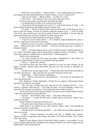 — Desde que eu era pequeno — Patrick admitiu — eu era aquele garoto que nunca ia à
parte alguma sem uma câmera descartável, lembra-se delas, ou você é muito jovem?
— Claro que me lembro — Hanna zombou — eu tenho 18, e você?
— Vinte e dois — disse Patrick, como se isso fosse muito mais velho.
Ele fez um gesto para a esquerda, para outra parte da cidade.
— Eu fui para Moore College of Art, acabei de me formar.
— Você gostou? Estou pensando em ir para F.I.T. ou Pratt para design de moda. — ela
havia acabado de apresentar seus pedidos algumas semanas atrás.
— Eu adorei — Patrick se abaixou para se desviar do carrinho de Hot Dog que estava
bem no meio da calçada. O cheiro de salsichas gordurosas flutuava no ar — Você vai adorar
Nova York, mas eu aposto que você não irá morar lá devido a faculdade. E sim por uma das
agencias de modelo que você será contratada. Eu tenho certeza disso.
Parecia que havia fadas dançando no estômago de Hanna.
— O que faz você ter tanta certeza? — ela o desafiou, despreocupadamente, como se
ela não se importasse de uma forma ou de outra.
— Quando eu estava na escola, eu trabalhava como assistente em um monte de fotos de
moda — Patrick parou para o farol vermelho — Você tem um look único que os editores e
designers adoram.
— Sério? — Se Hanna pudesse gravar o que ele acabou de dizer e pudesse publicar em
seu Twitter. Ou melhor ainda, postá-lo diretamente na página de Kate no Facebook — Então
como você começou a trabalhar para o meu pai afinal? – Hanna perguntou.
Patrick sorriu ironicamente.
— Eu estava fazendo um favor para um amigo. Normalmente eu não tocaria em
comerciais, especialmente os políticos. Eu realmente não sigo política.
— Nem eu — Hanna disse aliviada.
Ela ainda não havia sido clara sobre a opinião de seu pai em certos assuntos. Se ele
ganhar a eleição e alguém quiser entrevistá-la, bem pra isso é que existem os treinadores de
mídia afinal.
— Ele parece ser um cara legal, porém — Patrick falou mais alto devido ao barulho de
um ônibus que passava — Mas o que há com a sua irmã? Ela parecia muito tensa.
— Irmã postiça — Hanna corrigiu-o rapidamente.
— Ah! — Patrick sorriu para ela conscientemente — Eu deveria ter adivinhado que
vocês não são próximas.
Eles chegaram à Câmara Municipal, e Patrick foi aos negócios, direcionando Hanna
para posar na sombra do arco grande.
— OK, acho que a menina quer tanto algo que ela mal consegue prová-lo — ele a
instruiu e apontou a lente para ela — Você está com fome, você está desejando, e nada vai te
parar até você conseguir o seu objetivo. Você pode entrar nesse estado de espírito?
Ah sim, ela já estava nesse estado de espírito. Ela posou contra a parede dando a Patrick
o olhar mais determinado que ela podia fazer.
— Incrível! — disse Patrick, clique, clique. — Seus olhos estão incríveis.
— Um pouco — a sessão de fotos para a People depois de Poconos contava como
sessão de fotos não?
Patrick estreitou os olhos para a lente de novo.
— Ok, queixo para cima um pouco, dê-me um olhar sensual.
Hanna tentou o seu melhor até seus olhos arderem. Clique, clique. Uma multidão de
turistas se reuniram e sussurraram.
— Para que revista você está fotografando? — uma mulher de meia idade perguntou em
uma voz reverente.
— Vogue — Patrick respondeu sem perder uma foto. A multidão ficou inquieta,
algumas pessoas se empurraram para chegar mais perto e tirar fotos de Hanna. Ela se sentia
como uma estrela.
Depois de mais algumas fotos na Libert Bell, Patrick sugeriu ir a seu estúdio. O sol já
estava se pondo, enquanto eles caminhavam de volta para Fishtown. Ele subiu os degraus de um
prédio bonito e abriu a porta para ela.

 