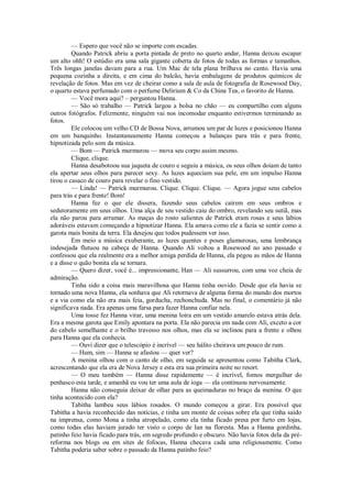 — Espero que você não se importe com escadas.
Quando Patrick abriu a porta pintada de preto no quarto andar, Hanna deixou escapar
um alto ohh! O estúdio era uma sala gigante coberta de fotos de todas as formas e tamanhos.
Três longas janelas davam para a rua. Um Mac de tela plana brilhava no canto. Havia uma
pequena cozinha a direita, e em cima do balcão, havia embalagens de produtos químicos de
revelação de fotos. Mas em vez de cheirar como a sala de aula de fotografia de Rosewood Day,
o quarto estava perfumado com o perfume Delirium & Co da China Tea, o favorito de Hanna.
— Você mora aqui? – perguntou Hanna.
— São só trabalho — Patrick largou a bolsa no chão — eu compartilho com alguns
outros fotógrafos. Felizmente, ninguém vai nos incomodar enquanto estivermos terminando as
fotos.
Ele colocou um velho CD de Bossa Nova, arrumou um par de luzes e posicionou Hanna
em um banquinho. Instantaneamente Hanna começou a balanças para trás e para frente,
hipnotizada pelo som da música.
— Bom — Patrick murmurou — mova seu corpo assim mesmo.
Clique, clique.
Hanna desabotoou sua jaqueta de couro e seguiu a música, os seus olhos doíam de tanto
ela apertar seus olhos para parecer sexy. As luzes aqueciam sua pele, em um impulso Hanna
tirou o casaco de couro para revelar o fino vestido.
— Linda! — Patrick murmurou. Clique. Clique. Clique. — Agora jogue seus cabelos
para trás e para frente! Bom!
Hanna fez o que ele dissera, fazendo seus cabelos caírem em seus ombros e
sedutoramente em seus olhos. Uma alça de seu vestido caiu do ombro, revelando seu sutiã, mas
ela não parou para arrumar. As maças do rosto salientes de Patrick eram rosas e seus lábios
adoráveis estavam começando a hipnotizar Hanna. Ela amava como ele a fazia se sentir como a
garota mais bonita da terra. Ela desejou que todos pudessem ver isso.
Em meio a música exuberante, as luzes quentes e poses glamurosas, uma lembrança
indesejada flutuou na cabeça de Hanna. Quando Ali voltou a Rosewood no ano passado e
confessou que ela realmente era a melhor amiga perdida de Hanna, ela pegou as mãos de Hanna
e a disse o quão bonita ela se tornara.
— Quero dizer, você é... impressionante, Han — Ali sussurrou, com uma voz cheia de
admiração.
Tinha sido a coisa mais maravilhosa que Hanna tinha ouvido. Desde que ela havia se
tornado uma nova Hanna, ela sonhava que Ali retornava de alguma forma do mundo dos mortos
e a via como ela não era mais feia, gorducha, rechonchuda. Mas no final, o comentário já não
significava nada. Era apenas uma farsa para fazer Hanna confiar nela.
Uma tosse fez Hanna virar, uma menina loira em um vestido amarelo estava atrás dela.
Era a mesma garota que Emily apontara na porta. Ela não parecia em nada com Ali, exceto a cor
do cabelo semelhante e o brilho travesso nos olhos, mas ela se inclinou para a frente e olhou
para Hanna que ela conhecia.
— Ouvi dizer que o telescópio é incrível — seu hálito cheirava um pouco de rum.
— Hum, sim — Hanna se afastou — quer ver?
A menina olhou com o canto de olho, em seguida se apresentou como Tabitha Clark,
acrescentando que ela era de Nova Jersey e esta era sua primeira noite no resort.
— O meu também — Hanna disse rapidamente — é incrível, fomos mergulhar do
penhasco esta tarde, e amanhã eu vou ter uma aula de ioga — ela continuou nervosamente.
Hanna não conseguia deixar de olhar para as queimaduras no braço da menina. O que
tinha acontecido com ela?
Tabitha lambeu seus lábios rosados. O mundo começou a girar. Era possível que
Tabitha a havia reconhecido das notícias, e tinha um monte de coisas sobre ela que tinha saído
na imprensa, como Mona a tinha atropelado, como ela tinha ficado presa por furto em lojas,
como todas elas haviam jurado ter visto o corpo de Ian na floresta. Mas a Hanna gordinha,
patinho feio havia ficado para trás, em segredo profundo e obscuro. Não havia fotos dela da préreforma nos blogs ou em sites de fofocas, Hanna checava cada uma religiosamente. Como
Tabitha poderia saber sobre o passado da Hanna patinho feio?

 