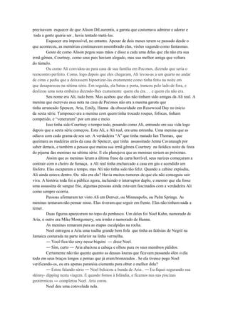 precisavam esquecer de que Alison DiLaurentis, a garota que costumava admirar e adorar e
toda a gente queria ser , havia tentado matá-las.
Esquecer era impossível, no entanto. Apesar de dois meses terem se passado desde o
que aconteceu, as memórias continuavam assombrado elas, visões vagando como fantasmas.
Gosto de como Alison pegou suas mãos e disse a cada uma delas que ela não era sua
irmã gêmea, Courtney, como seus pais haviam alegado, mas sua melhor amiga que voltara
do túmulo.
Ou como Ali convidou-as para casa de sua família em Poconos, dizendo que seria o
reencontro perfeito. Como, logo depois que eles chegaram, Ali levou-as a um quarto no andar
de cima e pediu que a deixassem hipnotizar-las exatamente como tinha feito na noite em
que desapareceu na sétima série. Em seguida, ela bateu a porta, trancou pelo lado de fora, e
deslizou uma nota embaixo dizendo-lhes exatamente quem ela era. . . e quem ela não era.
Seu nome era Ali, tudo bem. Mas acabou que elas não tinham sido amigas da Ali real. A
menina que escreveu essa nota na casa de Poconos não era a mesma garota que
tinha arrancado Spencer, Aria, Emily, Hanna da obscuridade em Rosewood Day no início
da sexta série. Tampouco era a menina com quem tinha trocado roupas, fofocas, tinham
competido, e “veneraram” por um ano e meio.
Isso tinha sido Courtney o tempo todo, posando como Ali, entrando em sua vida logo
depois que a sexta série começou. Esta Ali, a Ali real, era uma estranha. Uma menina que as
odiava com cada grama de seu ser. A verdadeira “A” que tinha matado Ian Thomas, que
queimara as madeiras atrás da casa de Spencer, que tinha assassinado Jenna Cavanaugh por
saber demais, e também a pessoa que matou sua irmã gêmea Courtney na fatídica noite da festa
do pijama das meninas na sétima série. E ela planejava que as meninas seriam as próximas.
Assim que as meninas leram a última frase da carta horrível, seus narizes começaram a
contrair com o cheiro de fumaça, a Ali real tinha encharcado a casa em gás e acendido um
fósforo. Elas escaparam a tempo, mas Ali não tinha sido tão feliz. Quando a cabine explodiu,
Ali ainda estava dentro. Ou não era ela? Havia muitos rumores de que ela não conseguiu sair
viva. A história toda foi a público agora, incluindo o interruptor duplo, e mesmo que ela fosse
uma assassina de sangue frio, algumas pessoas ainda estavam fascinados com a verdadeira Ali
como sempre ocorria.
Pessoas afirmaram ter visto Ali em Denver, ou Minneapolis, ou Palm Springs. As
meninas tentaram não pensar nisso. Elas tiveram que seguir em frente. Elas não tinham nada a
temer.
Duas figuras apareceram no topo do penhasco. Um deles foi Noel Kahn, namorado de
Aria, o outro era Mike Montgomery, seu irmão e namorado de Hanna.
As meninas remaram para as etapas esculpidas na rocha.
Noel entregou a Aria uma toalha grande bem fofa que tinha as falésias de Negril na
Jamaica costurada na parte inferior na linha vermelha.
― Você fica tão sexy nesse biquíni ― disse Noel.
― Sim, certo ― Aria abaixou a cabeça e olhou para os seus membros pálidos.
Certamente não tão quente quanto as deusas louras que ficavam passando óleo o dia
todo em seus braços longos e pernas que já eram bronzeados . Se ela tivesse pego Noel
verificando-os, ou era apenas paranóia ciumenta para obter o melhor dela?
― Estou falando sério ― Noel belsicou a bunda de Aria . ― Eu fiquei segurando sua
skinny- dipping nesta viagem. E quando fomos à Islândia, e ficamos nus nas piscinas
geotérmicas ― completou Noel. Aria corou.
Noel deu uma cotovelada nela.

 