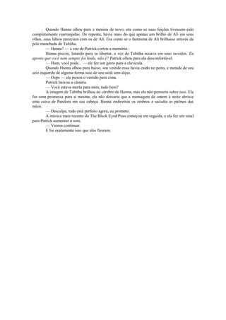 Quando Hanna olhou para a menina de novo, era como se suas feições tivessem sido
completamente rearranjadas. De repente, havia mais do que apenas um brilho de Ali em seus
olhos, seus lábios pareciam com os de Ali. Era como se o fantasma de Ali brilhasse através da
pele manchada de Tabitha.
— Hanna? — a voz de Patrick cortou a memória.
Hanna piscou, lutando para se libertar, a voz de Tabitha ecoava em seus ouvidos. Eu
aposto que você nem sempre foi linda, não é? Patrick olhou para ela desconfortável.
— Hum, você pode... — ele fez um gesto para a clavícula.
Quando Hanna olhou para baixo, seu vestido rosa havia caído no peito, e metade de seu
seio esquerdo de alguma forma saiu de seu sutiã sem alças.
— Oops — ela puxou o vestido para cima.
Patrick baixou a câmera.
— Você estava morta para mim, tudo bem?
A imagem de Tabitha brilhou no cérebro de Hanna, mas ela não pensaria sobre isso. Ela
fez uma promessa para si mesma, ela não deixaria que a mensagem de ontem à noite abrisse
uma caixa de Pandora em sua cabeça. Hanna endireitou os ombros e sacudiu as palmas das
mãos.
— Desculpe, tudo está perfeito agora, eu prometo.
A música mais recente do The Black Eyed Peas começou em seguida, e ela fez um sinal
para Patrick aumentar o som.
— Vamos continuar.
E foi exatamente isso que eles fizeram.

 
