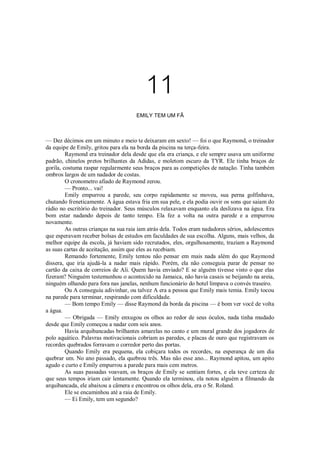 11
EMILY TEM UM FÃ

— Dez décimos em um minuto e meio te deixaram em sexto! — foi o que Raymond, o treinador
da equipe de Emily, gritou para ela na borda da piscina na terça-feira.
Raymond era treinador dela desde que ela era criança, e ele sempre usava um uniforme
padrão, chinelos pretos brilhantes da Adidas, e moletom escuro da TYR. Ele tinha braços de
gorila, costuma raspar regularmente seus braços para as competições de natação. Tinha também
ombros largos de um nadador de costas.
O cronometro afiado de Raymond zerou.
— Pronto... vai!
Emily empurrou a parede, seu corpo rapidamente se moveu, sua perna golfinhava,
chutando freneticamente. A água estava fria em sua pele, e ela podia ouvir os sons que saiam do
rádio no escritório do treinador. Seus músculos relaxavam enquanto ela deslizava na água. Era
bom estar nadando depois de tanto tempo. Ela fez a volta na outra parede e a empurrou
novamente.
As outras crianças na sua raia iam atrás dela. Todos eram nadadores sérios, adolescentes
que esperavam receber bolsas de estudos em faculdades de sua escolha. Alguns, mais velhos, da
melhor equipe da escola, já haviam sido recrutados, eles, orgulhosamente, traziam a Raymond
as suas cartas de aceitação, assim que eles as recebiam.
Remando fortemente, Emily tentou não pensar em mais nada além do que Raymond
dissera, que iria ajudá-la a nadar mais rápido. Porém, ela não conseguia parar de pensar no
cartão da caixa de correios de Ali. Quem havia enviado? E se alguém tivesse visto o que elas
fizeram? Ninguém testemunhou o acontecido na Jamaica, não havia casais se beijando na areia,
ninguém olhando para fora nas janelas, nenhum funcionário do hotel limpava o convés traseiro.
Ou A conseguiu adivinhar, ou talvez A era a pessoa que Emily mais temia. Emily tocou
na parede para terminar, respirando com dificuldade.
— Bom tempo Emily — disse Raymond da borda da piscina — é bom ver você de volta
a água.
— Obrigada — Emily enxugou os olhos ao redor de seus óculos, nada tinha mudado
desde que Emily começou a nadar com seis anos.
Havia arquibancadas brilhantes amarelas no canto e um mural grande dos jogadores de
polo aquático. Palavras motivacionais cobriam as paredes, e placas de ouro que registravam os
recordes quebrados forravam o corredor perto das portas.
Quando Emily era pequena, ela cobiçara todos os recordes, na esperança de um dia
quebrar um. No ano passado, ela quebrou três. Mas não esse ano... Raymond apitou, um apito
agudo e curto e Emily empurrou a parede para mais cem metros.
As suas passadas voavam, os braços de Emily se sentiam fortes, e ela teve certeza de
que seus tempos iriam cair lentamente. Quando ela terminou, ela notou alguém a filmando da
arquibancada, ele abaixou a câmera e encontrou os olhos dela, era o Sr. Roland.
Ele se encaminhou até a raia de Emily.
— Ei Emily, tem um segundo?

 