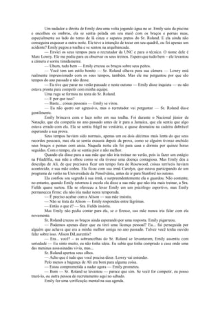 Um nadador a direita de Emily deu uma volta jogando água no ar. Emily saiu da piscina
e encolheu os ombros, ela se sentia pelada em seu maiô com os braços e pernas nuas,
especialmente ao lado do terno de lã cinza e sapatos pretos do Sr. Roland. E ela ainda não
conseguira esquecer a outra noite. Ele teve a intenção de tocar em seu quadril, ou foi apenas um
acidente? Emily pegou a toalha e se sentou na arquibancada.
— Enviei os seus tempos para o recrutador da UNC e para o técnico. O nome dele é
Marc Lowry. Ele me pediu para eu observar os seus treinos. Espero que tudo bem – ele levantou
a câmera e sorriu timidamente.
— Uhum, tudo bem — Emily cruzou os braços sobre seus peitos.
— Você tem um estilo bonito — Sr. Roland olhava para sua câmera — Lowry está
realmente impressionado com os seus tempos, também. Mas ele me perguntou por que são
tempos do ano passado e não desse.
— Eu tive que parar no verão passado e neste outono — Emily disse inquieta — eu não
estava pronta para competir com minha equipe.
Uma ruga se formou na testa do Sr. Roland.
— E por que isso?
— Basta... coisas pessoais — Emily se virou.
— Eu não quero ser agressivo, mas o recrutador vai perguntar — Sr. Roland disse
gentilmente.
Emily brincava com o laço solto em sua toalha. Foi durante o Nacional júnior de
Natação, que ela competiu no ano passado antes de ir para a Jamaica, que ela sentiu que algo
estava errado com ela. Ela se sentiu frágil no vestiário, e quase desmaiou na cadeira dobrável
esperando a sua prova.
Seus tempos haviam sido normais, apenas um ou dois décimos mais lenta do que seus
recordes pessoais, mas ela se sentia exausta depois da prova, como se alguém tivesse enchido
seus braços e pernas com areia. Naquela noite ela foi para casa e dormiu por quinze horas
seguidas. Com o tempo, ela se sentiu pior e não melhor.
Quando ela disse para a sua mãe que não iria treinar no verão, pois ia fazer um estágio
na Filadélfia, sua mãe a olhou como se ela tivesse uma doença contagiosa. Mas Emily deu a
desculpa de Ali, de que precisava ficar um tempo fora de Rosewood, coisas terríveis haviam
acontecido, e sua mãe cedeu. Ela ficou com sua irmã Carolyn, que estava participando de um
programa de verão na Universidade da Pensilvânia, antes de ir para Stanford no outono.
Ela confiou seu segredo à sua irmã, e surpreendentemente ela o guardou. Não contente,
no entanto, quando Emily retornou à escola ela disse a sua mãe que não iria mais treinar, a Sra.
Fields quase surtou. Ela se ofereceu a levar Emily em um psicólogo esportivo, mas Emily
permaneceu firme: ela não iria nadar nesta temporada.
— É preciso acabar com a Alison — sua mãe insistiu.
— Não se trata da Alison — Emily respondeu entre lágrimas.
— Então o que é? — Sra. Fields insistiu.
Mas Emily não podia contar para ela, se o fizesse, sua mãe nunca iria falar com ela
novamente.
Sr. Roland cruzou os braços ainda esperando por uma resposta. Emily pigarreou.
— Podemos apenas dizer que eu tirei uma licença pessoal? Eu... fui perseguida por
alguém que achava que era a minha melhor amiga no ano passado. Talvez você tenha ouvido
falar sobre isso. Alison DiLaurentis?
— Era... você? – as sobrancelhas do Sr. Roland se levantaram, Emily assentiu com
seriedade — Eu sinto muito, eu não tinha ideia. Eu sabia que tinha comprado a casa onde uma
das meninas assassinadas vivia, mas...
Sr. Roland apertou seus olhos.
— Acho que é tudo que você precisa dizer. Lowry vai entender.
Pelo menos a bagunça de Ali era bom para alguma coisa.
— Estou comprometida a nadar agora — Emily prometeu.
— Bom — Sr. Roland se levantou — parece que sim. Se você for competir, eu posso
trazê-lo, ou outra pessoa do recrutamento aqui no sábado.
Emily fez uma verificação mental na sua agenda.

 