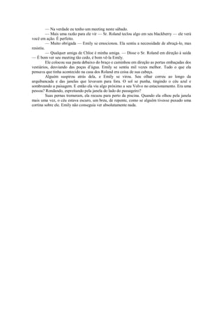 — Na verdade eu tenho um meeting neste sábado.
— Mais uma razão para ele vir — Sr. Roland teclou algo em seu blackberry — ele verá
você em ação. É perfeito.
— Muito obrigada — Emily se emocionou. Ela sentiu a necessidade de abraçá-lo, mas
resistiu.
— Qualquer amiga de Chloe é minha amiga. — Disse o Sr. Roland em direção à saída
— É bom ver seu meeting tão cedo, é bom vê-la Emily.
Ele colocou sua pasta debaixo do braço e caminhou em direção as portas embaçadas dos
vestiários, desviando das poças d’água. Emily se sentiu mil vezes melhor. Tudo o que ela
pensava que tinha acontecido na casa dos Roland era coisa de sua cabeça.
Alguém suspirou atrás dela, e Emily se virou. Seu olhar correu ao longo da
arquibancada e das janelas que levavam para fora. O sol se punha, tingindo o céu azul e
sombreando a paisagem. E então ela viu algo próximo a seu Volvo no estacionamento. Era uma
pessoa? Rondando, espreitando pela janela do lado do passageiro?
Suas pernas tremeram, ela recuou para perto da piscina. Quando ela olhou pela janela
mais uma vez, o céu estava escuro, um breu, de repente, como se alguém tivesse puxado uma
cortina sobre ele. Emily não conseguia ver absolutamente nada.

 