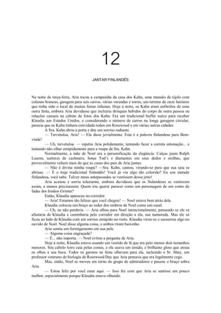 12
JANTAR FINLANDÊS

Na noite de terça-feira, Aria tocou a campainha da casa dos Kahn, uma mansão de tijolo com
colunas brancas, garagem para seis carros, várias varandas e torres, um terreno de onze hectares
que tinha sido o local de muitas festas infames. Hoje à noite, os Kahn eram anfitriões de uma
outra festa, embora Aria duvidasse que incluíria drinques bebidos do corpo de outra pessoa ou
relações casuais na cabine de fotos dos Kahn. Era um tradicional buffet suéco para receber
Klaudia aos Estados Unidos, e considerando o número de carros na longa garagem circular,
parecia que os Kahn tinham convidado todos em Rosewood e em várias outras cidades.
A Sra. Kahn abriu a porta e deu um sorriso radiante.
— Tervetuloa, Aria! — Ela disse jovialmente. Esta é a palavra finlandesa para Bemvinda!
— Uh, tervetuloa. — repetiu Aria polidamente, tentando fazer a correta entonação... e
tentando não olhar estúpidamente para a roupa da Sra. Kahn.
Normalmente, a mãe de Noel era a personificação da elegância: Calças jeans Ralph
Lauren, suéteres de cashmere, botas Tod’s e diamantes em seus dedos e orelhas, que
provavelmente valiam mais do que as casas dos pais de Aria juntas.
— Não é divina minha roupa? —Sra. Kahn, cantou, virando-se para que sua saia se
abrisse. — É o traje tradicional finlandês! Você já viu algo tão colorido? Eu sou metade
finlandesa, você sabe. Talvez meus antepassados se vestissem desse jeito!
Aria acenou e sorriu tolamente, embora duvidasse que os finlandeses se vestissem
assim, a menos precisassem. Quem iria querer parecer como um personagem de um conto de
fadas dos Irmãos Grimm?
Então, Klaudia apareceu no corredor.
— Aria! Estamos tão felizes que você chegou! — Noel estava bem atrás dela.
Klaudia colocou um braço ao redor dos ombros de Noel como um casal.
— Uh, eu não perderia. — Aria olhou para Noel intencionalmente, pensando se ele se
afastaria de Klaudia e caminharia pelo corredor em direção a ela, sua namorada. Mas ele só
ficou ao lado de Klaudia com um sorriso estúpido no rosto. Klaudia virou-se e sussurrou algo no
ouvido de Noel. Noel disse alguma coisa, e ambos riram baixinho.
Aria sentiu um formigamento em sua pele.
— Alguma coisa engraçada?
— É... não importa. — Noel evitou a pergunta de Aria.
Hoje à noite, Klaudia estava usando um vestido de lã que era pelo menos dois tamanhos
menores. Seu cabelo loiro caía pelas costas, e ela usava um úmido, e brilhante gloss que atraia
os olhos a sua boca. Todos os garotos na festa olhavam para ela, incluindo o Sr. Shay, um
professor veterano de biologia de Rosewood Day que Aria pensava que era legalmente cego.
Mas, então, Noel se moveu em torno do grupo de admiradores e passou o braço sobre
Aria.
— Estou feliz por você estar aqui. — Isso fez com que Aria se sentisse um pouco
melhor, especialmente porque Klaudia estava olhando.

 