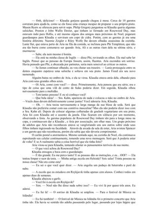 — Ooh, delicioso! — Klaudia gorjeou quando chegou à mesa. Cerca de 10 garotos
correram para ajudá-la, como se ela fosse uma criança incapaz de preparar o seu próprio prato.
Mason Byers se ofereceu para servir sopa. Philip Gregory perguntou se Klaudia queria algumas
salsichas. Preston e John Wallis Dexter, que tinham se formado em Rosewood Day, mas
estavam indo para Hollis, e até mesmo alguns dos amigos mais próximos de Noel, pegaram
guardanapos para Klaudia e serviram um copo de cidra. Porém, com as garotas já era uma
história diferente. Naomie Zeigler e Riley Wolfe lhe davam olhadas assassinas da cozinha.
Lanie Iler, que estava perto de Aria na fila da comida, se inclinou para Phi Templeton, que não
era tão burra como costumava ser quando Aria, Ali e as outras riam dela na sétima série, e
murmurou:
— Sabe, ela nem mesmo é bonita.
— Ela está na minha classe de Inglês — disse Phi, revirando os olhos. Ela mal sabe ler
Inglês. Pensei que as pessoas da Europa fossem, assim, fluentes. Aria escondeu um sorriso.
Havia pensado que Phi, a obcecada por patinetes, seria mais sensivel ao criticar os outros.
— Se James continuar olhando, eu vou chutar seu traseiro. — Lanie prosseguiu entre os
dentes enquanto espetava uma salsicha e soltava em seu prato. James Freed era seu novo
namorado.
Alguém bateu no ombro de Aria, e ela se virou. Klaudia estava atrás dela, olhando para
Aria com seus grandes olhos azuis.
— Oi Aria, como com você? — disse. Primeiramente, Aria pensou que era sério, era o
tipo de coisa que uma vilã de conto de fadas poderia dizer. Em seguida, Klaudia olhou
nervosamente para a multidão.
— Tem tantas pessoas! E eu só conheço você!
— Que bela ideia! — Sra. Kahn, apareceu do nada e colocou a mão no ombro de Aria.
—Vocês duas devem definitivamente comer juntas! Você adoraria Aria, Klaudia.
— Oh. — Aria tocou nervosamente a larga manga da sua blusa de seda. Será que
Klaudia não preferiria comer com sua comitiva masculina? Mas ela não poderia dizer isso com
a Sra. Kahn alí. Depois de colocar algumas colheradas de goulash vegetariano em seu prato,
Aria foi com Klaudia até o assento da janela. Elas ficaram em silêncio por um momento,
observando a festa. As garotas populares de Rosewood Day tinham ido para a longa mesa na
copa, e continuavam dar a Klaudia , e Aria por associação, um olhar mau. Um grupo próximo
de adultos que Aria não reconheceu estava se vangloriando uns aos outros sobre onde seus
filhos tinham ingressado na faculdade. Através da arcada da sala de estar, Aria avistou Spencer
e um garoto que não reconheceu, porém ela sabia que não deveria comprimentar.
O cartão postal a atormentava. Mesmo sentada aqui, na cozinha de Noel, ela continuava
espreitando seu celular continuamente, temendo uma nova mensagem. Será que A poderia estar
de volta? E se A realmente sabia a coisa horrível que ela tinha feito?
Aria virou-se para Klaudia, tentando afastar os pensamentos terríveis de sua mente.
— O que você achou de Rosewood Day?
Klaudia enxugou a boca com o guardanapo.
— É tão grande. Eu me perco tanto! E as pessoas dão as instruções, e eu... OOF! — Ela
tentou limpar o suor da testa. — Minha antiga escola em Helsinki? Seis salas! Trinta pessoas na
nossa classe! Não era como esta!
— Eu sei o que você quer dizer. — Aria engoliu um pedaço de beterraba e purê de
nabo.
— A escola que eu estudava em Reykjavik tinha apenas cem alunos. Conheci todos em
apenas duas de semanas.
Klaudia abaixou o garfo.
— Você foi à escola em Reykjavik?
— Sim. — Noel não lhe disse nada sobre isso? — Eu vivi lá por quase três anos. Eu
adorei.
— Eu fui lá! — O sorriso de Klaudia se ampliou. — Para o festival de Música na
Islândia!
— Eu fui também! — O festival de Música na Islândia foi o primeiro concerto que Aria
tinha ido. Ela havia se sentido tão adulta passeando pelo lugar, passando por lojas hippie que

 
