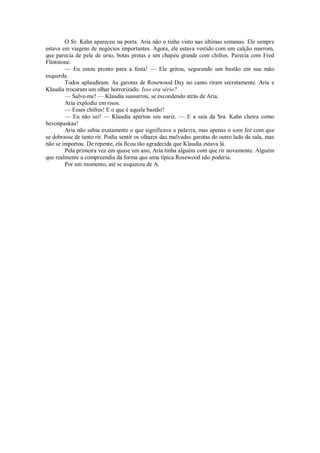 O Sr. Kahn apareceu na porta. Aria não o tinha visto nas últimas semanas. Ele sempre
estava em viagens de negócios importantes. Agora, ele estava vestido com um calção marrom,
que parecia de pele de urso, botas pretas e um chapéu grande com chifres. Parecia com Fred
Flintstone.
— Eu estou pronto para a festa! — Ele gritou, segurando um bastão em sua mão
esquerda.
Todos aplaudiram. As garotas de Rosewood Day no canto riram secretamente. Aria e
Klaudia trocaram um olhar horrorizado. Isso era sério?
— Salve-me! — Klaudia sussurrou, se escondendo atrás de Aria.
Aria explodiu em risos.
— Esses chifres! E o que é aquele bastão?
— Eu não sei! — Klaudia apertou seu nariz. — E a saia da Sra. Kahn cheira como
hevonpaskaa!
Aria não sabia exatamente o que significava a palavra, mas apenas o som fez com que
se dobrasse de tanto rir. Podia sentir os olhares das malvadas garotas do outro lado da sala, mas
não se importou. De repente, ela ficou tão agradecida que Klaudia estava lá.
Pela primeira vez em quase um ano, Aria tinha alguém com que rir novamente. Alguém
que realmente a compreendia da forma que uma típica Rosewood não poderia.
Por um momento, até se esqueceu de A.

 