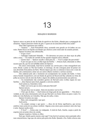 13
SEDUÇÃO E SEGREDOS

Spencer estava na parte de trás da linha de aperitivos dos Kahn, olhando para a propagação de
alimentos. Alguns pareciam vômito de gato. E quem em sã consciência bebe leite azedo?
Duas mãos agarraram seus ombros.
— Surpresa —, Zach Pennythistle disse, acenando uma garrafa cor de âmbar em seu
rosto. Dentro havia um líquido esverdeado que cheirava como removedor de esmalte polonês.
Spencer levantou uma sobrancelha.
— O que é isso?
— Schnapps tradicional finlandês. — Ele derramou um pouco em duas taças da pilha
sobre a mesa. — Eu roubei do carrinho do bar quando ninguém estava olhando.
— Garoto mau! — Spencer sacudiu o dedo para ele. — Você é sempre tão pervertido?
— É por isso que eu sou a ovelha negra da família —, brincou Zach, abaixando os olhos
escuros para ela, que fez um turbilhão dentro de Spencer.
Ela estava emocionada, Zach havia aceitado seu convite para a festa smorgasbord esta
noite. Desde o jantar no The Inn Goshen, no domingo, ela não conseguia parar de pensar em
suas divertidas brincadeiras de flerte. Mesmo depois que eles se sentaram à mesa com o resto da
família, eles continuaram a atirar uns aos outros olhares resolutos e sorrisos secretos.
Eles andaram pela sala e montaram um acampamento nas escadas dos Kahn. A festa
estava ficando insuportável, com um bando de garotos de Rosewood Day saltando no ritmo da
polka na enorme sala de estar dos Kahn e alguns dos adultos já pronunciando suas palavras.
— Eu normalmente não considero garotos de Harvard como ovelhas negras de suas
famílias —, disse Spencer para Zach, pegando a conversa anterior.
Zach sentou-se, franzindo a testa.
— Onde você ouviu que eu estava indo para Harvard?
Spencer piscou.
— Seu pai disse isso no jantar. Antes de encontrar você no bar.
— Claro que ele disse. — Zach tomou um longo gole de sua aguardente. — Para dizer a
verdade, eu não estou inteiramente certo de que Harvard e eu fomos feitos um para o outro. Eu
tenho em vista Berkeley ou Columbia. Não que ele saiba, é claro.
Spencer levantou seu copo.
— Bem, está conseguindo o que quer.
Zach sorriu.
— Eu sempre consigo o que quero —, disse ele de forma significativa, que enviou
calafrios mais acima de sua coluna vertebral. Alguma coisa estava para acontecer entre eles hoje
à noite. Spencer podia sentir.
— É licor? —, Gritou uma voz indignada. A irmã de Zach, Amelia, surgiu a partir da
esquina com um prato cheio de comida.
Spencer suspirou e fechou os olhos.
Será que Amelia queria mesmo estar aqui? Uma horrível carranca estava pairando sobre
suas características, logo que ela entrou pela porta dos Kahn. Quando a Sra. Kahn colocou uma

 
