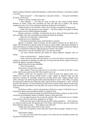 música de dança folclórica tradicional finlandesa, Amélia tinha realmente se encolhido e tapado
os ouvidos.
— Quer um pouco? — Zach empurrou o copo para Amelia. — Tem gosto de bolinhos
de menta, seu favorito!
Amélia se afastou, fazendo uma careta.
— Não, obrigada. — Sua ideia de roupa de festa era uma camisa listrada Brooks
Brothers de botões, muito bem escondida em uma saia lápis até os joelhos. Ela parecia
exatamente como a Sra. Ulster, professora substituta de Spencer em Cálculo II.
Amélia encostou-se ao corrimão e olhou com raiva para os moradores de Rosewood.
— Então, são essas pessoas os seus amigos? — Ela disse amigos como podia ter falado
de uma cama com um colchão infestado de pulgas.
Spencer examinou a multidão. A maior parte da classe sênior de Rosewood Day tinha
sido convidada, bem como um punhado de amigos dos Kahn da sociedade.
— Bem, eles vão todos para a minha escola.
Amelia fez um eca desdenhoso.
— Eles parecem realmente tontos. Especialmente as meninas.
Spencer se encolheu. Além de Kelsey, ela não conhecia meninas da sua idade de St.
Agnes. Mas ela tinha ido a algumas festas de retorno ao ensino médio, cada grupo nomeando-se
como uma princesa ou rainha européia; havia as Rainhas Sofia da Espanha, as princesas Olga da
Grécia, e as Charlottes de Mônaco, filha da princesa Carolina. Olá, lesada?
Zach tomou o resto de sua bebida e pôs o seu copo nas escadas.
— Ah, essas meninas parecem que podem ter alguns pequenos segredos sujos na
manga.
— Como você pode dizer? — Spencer brincou.
— Tudo consiste na observação das pessoas, ver o que elas fazem. Como quando eu te
conheci no restaurante no domingo, eu sabia que você estava na área do bar, porque você estava
fugindo de alguém. Tomando um fôlego.
Spencer deu-lhe um tapa brincalhão.
— Você é um mentiroso.
Zach cruzou os braços sobre o peito.
— Quer apostar? Existe esse jogo que eu às vezes faço, eu chamo de Ela não é o que
parece. Aposto que eu posso descobrir mais segredos que você.
Spencer vacilou por um momento com o nome do jogo. Por alguma razão, ele a
lembrou do cartão que havia recebido ontem à noite. Apesar de Spencer fingir que não
importava, tremores de ansiedade ameaçavam incendiar dentro dela. Alguém poderia saber
sobre a Jamaica? Um monte de gente tinha estado hospedado no resort - Noel, Mike, esse grupo
de crianças da Califórnia que tinham ido surfar, alguns meninos da Inglaterra e, claro, o pessoal
do hotel. Mas Spencer e as outras olharam de cima a baixo na praia escura depois de tudo o que
tinha acontecido e não tinham visto uma alma. Era como se fossem as últimas pessoas na Terra.
A menos...
Ela fechou os olhos e varreu os pensamentos. Não houve a menos. E não houve nova A.
O postal foi apenas uma coincidência grande, um golpe de sorte.
Um grupo de meninas da equipe do jornal de Rosewood Day esvoaçava na sala de estar
com pratos de almôndegas, batatas e sardinhas. Spencer voltou para Zach.
— Eu vou jogar um pouco do seu jogo de segredos. Mas você percebe que eu conheço
essas pessoas, certo? Eu tenho uma vantagem em ser daqui.
— Então nós temos que escolher pessoas que não conheça realmente. — Zach inclinouse e olhou ao redor da sala. Ele apontou para a Sra. Byers, mãe de Mason, que esta vestida com
Kate Spade da cabeça aos pés. — Sabe alguma coisa sobre ela?
Amelia, que estava observando os dois, gemeu.
— Ela? Ela é tão genérica como todos que vieram! Mãe de jogador. Dirige um Lexus.
Ronca.
Zach estalou a língua.
— É aí que você está errada. Ela se parece com a dona de casa suburbana normal, mas
ela gosta de namorados jovens.

 