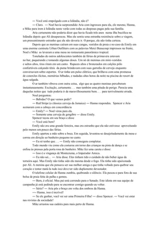 ― Você está empolgado com a Islândia, não é?
― Claro. ― Noel havia surpreendido Aria com ingressos para ela, ele mesmo, Hanna,
e Mike para irem à Islândia neste verão com todas as despesas pagas pela sua família.
Aria certamente não poderia dizer que havia ficado três anos numa ilha bucólica na
Islândia depois que Ali desapareceu. Mas ela sentiu uma estranha resistência sobre a viagem,
um pressentimento estranho que ela não deveria ir. O porque, ela não tinha certeza.
Depois que as meninas caíram em suas cangas, vestidos de praia e no caso de Emily em
uma enorme camiseta Urban Outfitters com as palavras Merci Beaucoup impressos na frente,
Noel e Mike as levaram a uma mesa no restaurante panorâmico tropical.
Toneladas de outros adolescentes também de férias de primavera estavam
no bar, paquerando e tomando algumas doses. Um nó de meninas em mini-vestidos
e saltos altos, tiras riram em um canto. Rapazes altos e bronzeados em calções pólo
confortáveis calçando tênis da puma brindavam com suas garrafas de cerveja enquanto
conversavam sobre esportes. O ar tinha um pulso elétrico, que brilhava com uma promessa
de conexões ilícitas, memórias bêbadas, e nadadas altas horas da noite na piscina do resort de
água salgada.
O ar também vibrava com outra coisa, algo que as quatro meninas perceberam
instantaneamente. Excitação, certamente. . . mas também uma pitada de perigo. Parecia uma
daquelas noites que tudo poderia ir de maravilhosamente bem. . . para terrivelmente errada.
Noel perguntou:
― Bebidas? O que vamos pedir?
― Red Stripe (a clássica cerveja da Jamaica) ― Hanna respondeu. Spencer e Aria
acenaram com a cabeça em concordância
― Emily? ― Noel virou para ela.
― Somente uma cerveja de gengibre ― disse Emily.
Spencer tocou em seu braço e disse
― Você está bem?
Emily não era uma grande festeira, mas era estranho que ela não estivesse aproveitando
pelo menos um pouco das férias.
Emily apertou a mão sobre a boca. Em seguida, levantou-se desajeitadamente da mesa e
correu em direção ao banheiro pequeno no canto.
― Eu só tenho que. . . ― Emily não conseguiu completar.
Todo mundo viu como ela costurou em torno das crianças na pista de dança e se
enfiou às pressas pela porta rosa do banheiro. Mike fez uma careta e disse:
― Isso é a vingança de Montezuma, o Imperador Asteca.
― Eu não sei... ― Aria disse. Eles tinham tido o cuidado de não beber água da
torneira aqui. Mas Emily não tinha sido ela mesma desde o fogo. Ela tinha sido apaixonada
por Ali. A menina que ela pensava ser sua melhor amiga e que tinha voltado para quebrar seu
coração e tentar matá-la tudo isso deve ter sido duplamente devastador.
O telefone celular de Hanna zumbiu, quebrando o silêncio. Ela puxou-o para fora de sua
bolsa de praia feita de palha e gemeu.
― Bem, é oficial. Meu pai está correndo para o Senado. Este idiota em sua equipe de
campanha já está pedindo para se encontrar comigo quando eu voltar.
― Sério? ― Aria pôs o braço em volta dos ombros da Hanna.
―- Hanna, isso é incrível!
― Se ele ganhar, você vai ser uma Primeira Filha! ― disse Spencer. ― Você vai estar
nas revistas da sociedade!
Mike arrastou sua cadeira para mais perto de Hanna.

 