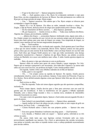 — O que te faz dizer isso? — Spencer perguntou incrédula.
— Olha —. Zach apontou como a Sra. Byers foi avidamente enchendo o copo para
Ryan Zeiss, um dos companheiros de lacrosse de Mason. Sua mão permaneceu nos ombros de
Ryan por um longo período de tempo. Muito tempo.
— Uau, — Spencer sussurrou. Não admira que a Sra. Byers sempre se ofereceu para
acompanhar a viagem da equipe.
Depois foi a vez de Spencer. Ela olhou ao redor, tentando localizar a vítima. Sra.
Zeigler, a mãe de Naomi, deslizou através do alegre piso quadriculado preto-e-branco. Bingo.
— Ela faz tratamentos de Botox secretos... —, disse Spencer, apontando.
— Oh, por faaaaaavor. — Amelia revirou os olhos. — Todas essas mulheres têm Botox.
Algumas das crianças, provavelmente, também.
— ... debaixo dos braços —, acrescentou Spencer, lembrando como, alguns anos atrás, a
Sra. Zeigler sempre teve manchas de suor visíveis em sua camiseta sempre que ela levantava os
braços para bater palmas para uma meta de hóquei em campo. Esta temporada de hóquei, no
entanto, essas manchas de suor haviam magicamente desaparecido.
— Boa —. Zach assobiou.
Eles olharam ao redor da sala, revelando mais segredos. Zach apontou para Liam Olsen
e disse que ele estava traindo a sua namorada, Devon Arliss. Spencer centrou em uma garota
gótica e disse que era uma enorme fã de Justin Bieber e dava um beijo francês em sua foto toda
noite. Zach disse que Imogen Smith parecia ser o tipo que tinha secretamente uma doença
sexualmente transmissível, e Spencer a hipótese de que Beau Baxter, sua ardente co-estrela
reclusa em Macbeth, teve casos com mulheres mais velhas. E então Amelia apontou alguém na
multidão.
— Bem, ela parece o tipo que relaciona-se com os professores.
Spencer olhou de soslaio para quem ela estava falando e quase engasgou. Foi Aria.
Depois que as meninas começaram a sair novamente, Aria tinha dito a Spencer e as outras tudo
sobre seu caso com Ezra Fitz, seu professor de Inglês. Como Amelia poderia saber?
Em seguida, Amélia voltou seus olhinhos redondos de ervilha em Spencer.
— Então, qual é o seu segredo?
— Uh... — Um arrepio correu na espinha de Spencer. De repente, Amelia parecia
estranhamente intuitiva, como se ela já soubesse. Jamaica. Como entrei em Princeton. O que eu
fiz a Kelsey. Havia definitivamente algumas coisas que Spencer tinha feito que não era motivo
de orgulho.
Zach revirou os olhos.
— Não lhe responda. Todos nós temos alguns segredos que não queremos compartilhar,
incluindo eu.
Pouco tempo depois, Amelia desviou para a festa para conversar com um casal de
garotas que ela reconheceu. A festa se transformou em um gigante e bêbado sapateado
finlandês, com a música brega tocando e Aria e a menina nova, estudante de intercâmbio
dançando loucamente no centro.
Um copo e meio de aguardente depois, Spencer e Zach ainda estavam jogando Ela não é
quem ela parece.
— Sean Ackard é um masturbador compulsivo —, Spencer disse, apontando.
— Aquela mulher de Gucci da cabeça aos pés, compra todas as suas roupas de grife em
Canal Street, em Nova York, — contrapôs Zach.
— Celeste Richards adora o cheiro dos seus próprios peidos. — Spencer deu uma
risadinha.
— Essa nova garota finlandesa é realmente uma drag queen. — Zach lamentou.
— Lori, Kendra, e Madison estão em orgias! — Spencer gritou, referindo-se as três
solistas no canto.
Ela estava rindo tanto que suas lágrimas corriam livremente pelo seu rosto,
provavelmente espalhando sua mascara. Ela e Zach se aproximaram das escadas novamente,
suas pernas se tocando, suas mãos se roçando muitas vezes, a cabeça pendendo ocasionalmente
para um dos ombros.

 
